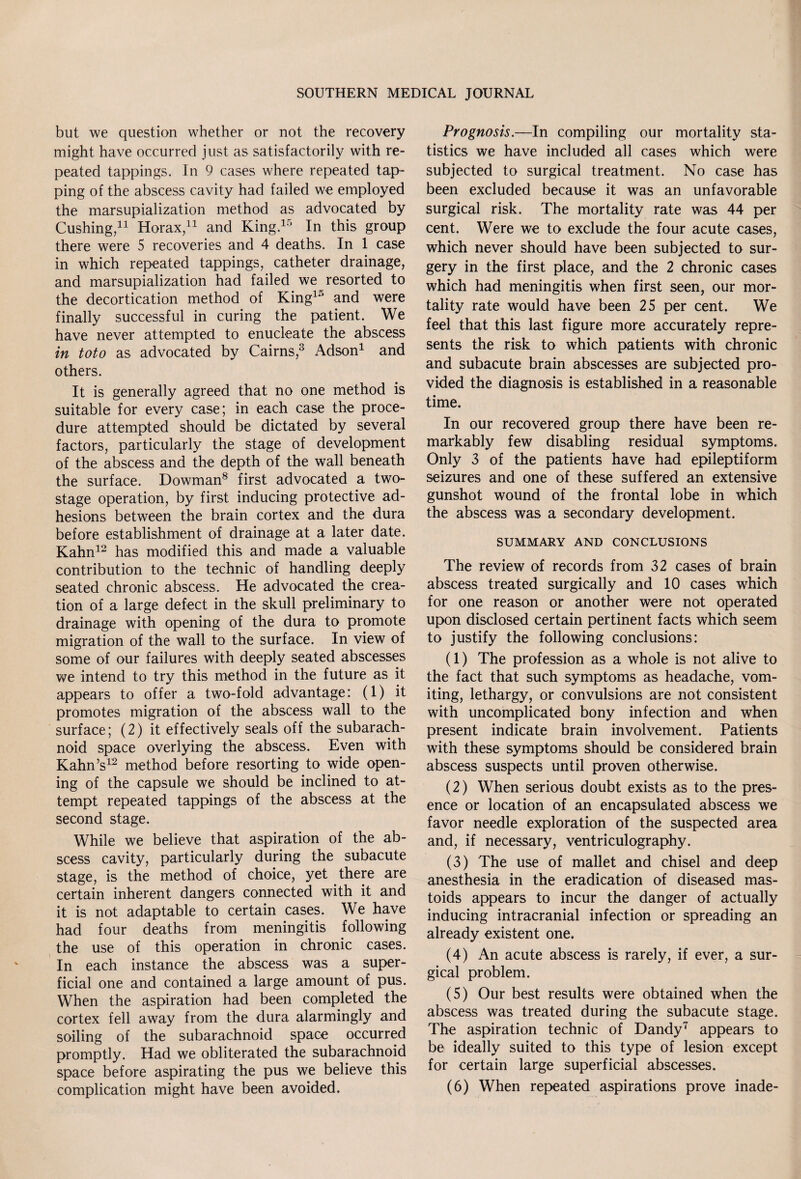 but we question whether or not the recovery might have occurred just as satisfactorily with re¬ peated tappings. In 9 cases where repeated tap¬ ping of the abscess cavity had failed we employed the marsupialization method as advocated by Cushing/1 Horax,11 and King.15 In this group there were 5 recoveries and 4 deaths. In 1 case in which repeated tappings, catheter drainage, and marsupialization had failed we resorted to the decortication method of King15 and were finally successful in curing the patient. We have never attempted to enucleate the abscess in toto as advocated by Cairns,3 Adson1 and others. It is generally agreed that no one method is suitable for every case; in each case the proce¬ dure attempted should be dictated by several factors, particularly the stage of development of the abscess and the depth of the wall beneath the surface. Dowman8 first advocated a two- stage operation, by first inducing protective ad¬ hesions between the brain cortex and the dura before establishment of drainage at a later date. Kahn12 has modified this and made a valuable contribution to the technic of handling deeply seated chronic abscess. He advocated the crea¬ tion of a large defect in the skull preliminary to drainage with opening of the dura to promote migration of the wall to the surface. In view of some of our failures with deeply seated abscesses we intend to try this method in the future as it appears to offer a two-fold advantage: (1) it promotes migration of the abscess wall to the surface; (2) it effectively seals off the subarach¬ noid space overlying the abscess. Even with Kahn’s12 method before resorting to wide open¬ ing of the capsule we should be inclined to at¬ tempt repeated tappings of the abscess at the second stage. While we believe that aspiration of the ab¬ scess cavity, particularly during the subacute stage, is the method of choice, yet there are certain inherent dangers connected with it and it is not adaptable to certain cases. We have had four deaths from meningitis following the use of this operation in chronic cases. In each instance the abscess was a super¬ ficial one and contained a large amount of pus. When the aspiration had been completed the cortex fell away from the dura alarmingly and soiling of the subarachnoid space occurred promptly. Had we obliterated the subarachnoid space before aspirating the pus we believe this complication might have been avoided. Prognosis.—In compiling our mortality sta¬ tistics we have included all cases which were subjected to surgical treatment. No case has been excluded because it was an unfavorable surgical risk. The mortality rate was 44 per cent. Were we to exclude the four acute cases, which never should have been subjected to sur¬ gery in the first place, and the 2 chronic cases which had meningitis when first seen, our mor¬ tality rate would have been 25 per cent. We feel that this last figure more accurately repre¬ sents the risk to which patients with chronic and subacute brain abscesses are subjected pro¬ vided the diagnosis is established in a reasonable time. In our recovered group there have been re¬ markably few disabling residual symptoms. Only 3 of the patients have had epileptiform seizures and one of these suffered an extensive gunshot wound of the frontal lobe in which the abscess was a secondary development. SUMMARY AND CONCLUSIONS The review of records from 32 cases of brain abscess treated surgically and 10 cases which for one reason or another were not operated upon disclosed certain pertinent facts which seem to justify the following conclusions: (1) The profession as a whole is not alive to the fact that such symptoms as headache, vom¬ iting, lethargy, or convulsions are not consistent with uncomplicated bony infection and when present indicate brain involvement. Patients with these symptoms should be considered brain abscess suspects until proven otherwise. (2) When serious doubt exists as to the pres¬ ence or location of an encapsulated abscess we favor needle exploration of the suspected area and, if necessary, ventriculography. (3) The use of mallet and chisel and deep anesthesia in the eradication of diseased mas- toids appears to incur the danger of actually inducing intracranial infection or spreading an already existent one. (4) An acute abscess is rarely, if ever, a sur¬ gical problem. (5) Our best results were obtained when the abscess was treated during the subacute stage. The aspiration technic of Dandy7 appears to be ideally suited to this type of lesion except for certain large superficial abscesses. (6) When repeated aspirations prove inade-