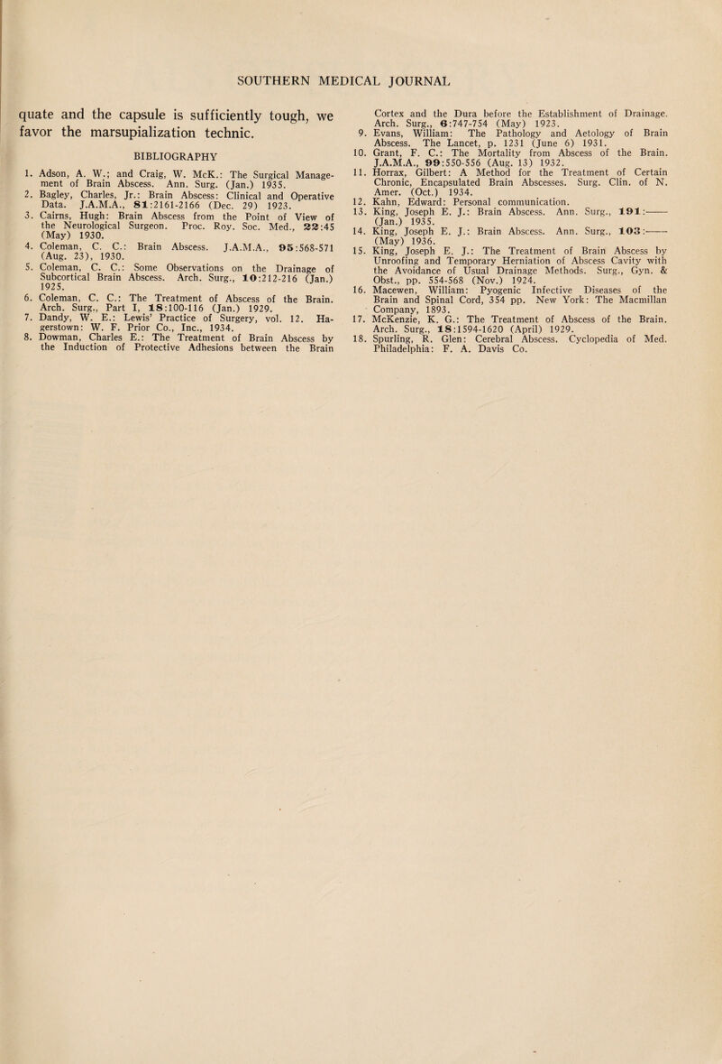 quate and the capsule is sufficiently tough, we favor the marsupialization technic. BIBLIOGRAPHY 1. Adson, A. W.; and Craig, W. McK.: The Surgical Manage¬ ment of Brain Abscess. Ann. Surg. (Jan.) 1935. 2. Bagley, Charles, Jr.: Brain Abscess: Clinical and Operative Data. J.A.M.A., 81:2161-2166 (Dec. 29) 1923. 3. Cairns, Hugh: Brain Abscess from the Point of View of the Neurological Surgeon. Proc. Roy. Soc. Med., 33:45 (May) 1930. 4. Coleman, C. C.: Brain Abscess. J.A.M.A., 95:568-571 (Aug. 23), 1930. 5. Coleman, C. C.: Some Observations on the Drainage of Subcortical Brain Abscess. Arch. Surg., 10:212-216 (Jan.) 1925. 6. Coleman, C. C.: The Treatment of Abscess of the Brain. Arch. Surg., Part I, 18:100-116 (Jan.) 1929. 7. Dandy, W. E.: Lewis’ Practice of Surgery, vol. 12. Ha¬ gerstown: W. F. Prior Co., Inc., 1934. 8. Dowman, Charles E.: The Treatment of Brain Abscess by the Induction of Protective Adhesions between the Brain Cortex and the Dura before the Establishment of Drainage. Arch. Surg., 6:747-754 (May) 1923. 9. Evans, William: The Pathology and Aetology of Brain Abscess. The Lancet, p. 1231 (June 6) 1931. 10. Grant, F. C.: The Mortality from Abscess of the Brain. J.A.M.A., 99:550-556 (Aug. 13) 1932. 11. Horrax, Gilbert: A Method for the Treatment of Certain Chronic, Encapsulated Brain Abscesses. Surg. Clin, of N. Amer. (Oct.) 1934. 12. Kahn, Edward: Personal communication. 13. King, Joseph E. J.: Brain Abscess. Ann. Surg., 191:- (Jan.) 1935. 14. King, Joseph E. J.: Brain Abscess. Ann. Surg., 103:- (May) 1936. 15. King, Joseph E. J.: The Treatment of Brain Abscess by Unroofing and Temporary Herniation of Abscess Cavity with the Avoidance of Usual Drainage Methods. Surg., Gyn. & Obst., pp. 554-568 (Nov.) 1924. 16. Macewen, William: Pyogenic Infective Diseases of the Brain and Spinal Cord, 354 pp. New York: The Macmillan Company, 1893. 17. McKenzie, K. G.: The Treatment of Abscess of the Brain. Arch. Surg., 18:1594-1620 (April) 1929. 18. Spurling, R. Glen: Cerebral Abscess. Cyclopedia of Med. Philadelphia: F. A. Davis Co.