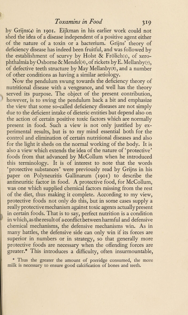 by GrijnsU) in 1901. Eijkman in his earlier work could not shed the idea of a disease independent of a positive agent either of the nature of a toxin or a bacterium. Grijns’ theory of deficiency disease has indeed been fruitful, and was followed by the establishment of scurvy by Holst & Frolich(5), of xero¬ phthalmia by Osborne & Mendel(6), of rickets by E. Mellanby(7), of defective teeth structure by May Mellanby(8), and a number of other conditions as having a similar aetiology. Now the pendulum swung towards the deficiency theory of nutritional disease with a vengeance, and well has the theory served its purpose. The object of the present contribution, however, is to swing the pendulum back a bit and emphasize the view that some so-called deficiency diseases are not simply due to the deficient intake of dietetic entities but depend also on the action of certain positive toxic factors which are normally present in food. Such a view is not only justified by ex¬ perimental results, but is to my mind essential both for the control and elimination of certain nutritional diseases and also for the light it sheds on the normal working of the body. It is also a view which extends the idea of the nature of ‘protective’ foods from that advanced by McCollum when he introduced this terminology. It is of interest to note that the words ‘protective substances’ were previously read by Grijns in his paper on Polyneuritis Gallinarum (1901) to describe the antineuritic factor in food. A protective food, for McCollum, was one which supplied chemical factors missing from the rest of the diet, thus making it complete. According to my view, protective foods not only do this, but in some cases supply a really protective mechanism against toxic agents actually present in certain foods. That is to say, perfect nutrition is a condition in which, as the result of a conflict between harmful and defensive chemical mechanisms, the defensive mechanisms win. As in many battles, the defensive side can only win if its forces are superior in numbers or in strategy, so that generally more protective foods are necessary when the offending forces are greater.* This introduces a difficulty, often insurmountable, * Thus the greater the amount of porridge consumed, the more milk is necessary to ensure good calcification of bones and teeth.