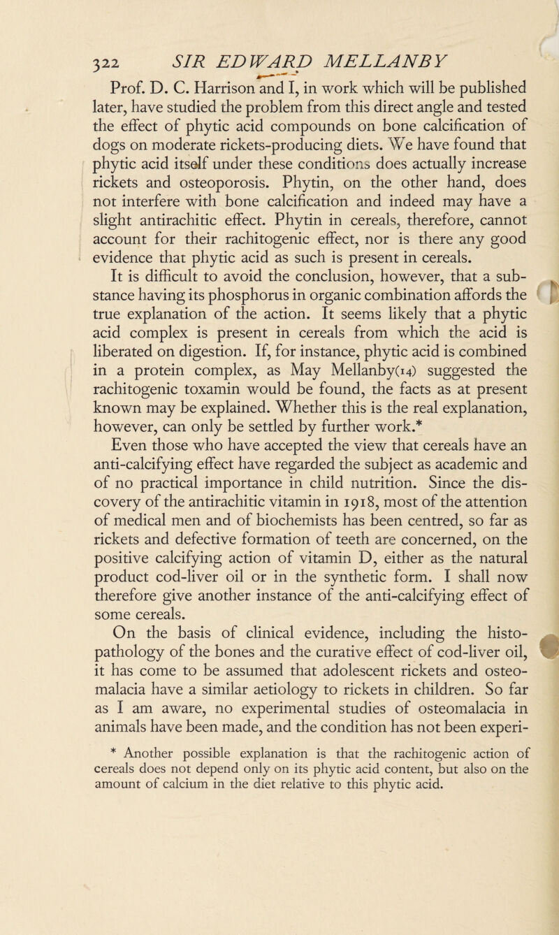 Prof. D. C. Harrison and I, in work which will be published later, have studied the problem from this direct angle and tested the effect of phytic acid compounds on bone calcification of dogs on moderate rickets-producing diets. We have found that phytic acid itself under these conditions does actually increase rickets and osteoporosis. Phytin, on the other hand, does not interfere with bone calcification and indeed may have a slight antirachitic effect. Phytin in cereals, therefore, cannot account for their rachitogenic effect, nor is there any good evidence that phytic acid as such is present in cereals. It is difficult to avoid the conclusion, however, that a sub¬ stance having its phosphorus in organic combination affords the true explanation of the action. It seems likely that a phytic acid complex is present in cereals from which the acid is liberated on digestion. If, for instance, phytic acid is combined in a protein complex, as May Mellanby(i4) suggested the rachitogenic toxamin would be found, the facts as at present known may be explained. Whether this is the real explanation, however, can only be settled by further work.* Even those who have accepted the view that cereals have an anti-calcifying effect have regarded the subject as academic and of no practical importance in child nutrition. Since the dis¬ covery of the antirachitic vitamin in 1918, most of the attention of medical men and of biochemists has been centred, so far as rickets and defective formation of teeth are concerned, on the positive calcifying action of vitamin D, either as the natural product cod-liver oil or in the synthetic form. I shall now therefore give another instance of the anti-calcifying effect of some cereals. On the basis of clinical evidence, including the histo- pathology of the bones and the curative effect of cod-liver oil, it has come to be assumed that adolescent rickets and osteo¬ malacia have a similar aetiology to rickets in children. So far as I am aware, no experimental studies of osteomalacia in animals have been made, and the condition has not been experi- * Another possible explanation is that the rachitogenic action of cereals does not depend only on its phytic acid content, but also on the amount of calcium in the diet relative to this phytic acid.