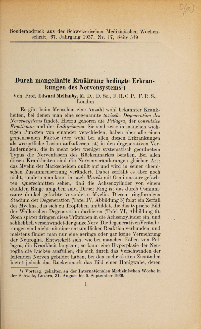 Sonderabdruck aus der Schweizerischen Medizinischen Wochen- schrift, 67. Jahrgang 1937, Nr. 17, Seite 349 Durch mangelhafte Ernahrung bedingte Erkran- kungen des Nervensystems1) Von Prof. Edward Mellanby, M. D., D. Sc., F. R. C. P., F. R. S., London Es gibt beim Menschen eine Anzabl wohl bekannter Krank- heiten, bei denen man eine sogenannte toxische Degeneration des Nervensystems findet. Hierzu gehoren die Pellagra, der Convulsive Ergotismus und der Lathyrismus. Sie sind zwar in manchen wich- tigen Pnnkten von einander verschieden, haben aber alle einen gemeinsamen Faktor (der wohl bei alien diesen Erkrankungen als wesentliche Lasion aufzufassen ist) in den degenerativen Ver- anderungen, die in mehr oder weniger systematise!! geordnetem Typus die Nervenfasern des Riickenmarkes befallen. Bei alien diesen Krankheiten sind die NerVenveranderungen gleicher Art; das Myelin der Markscheiden quillt auf und wird in seiner chemi- schen Zusammensetzung verandert. Dabei zerfallt es aber noch nicht, sondern man kann in nach Marchi mit Osmiumsaure gefarb- ten Querschnitten sehen, dab die Achsenzylinder von einem dunklen Ringe umgeben sind. Dieser Ring ist das durch Osmium¬ saure dunkel gefarbte veranderte Myelin. Diesem ringformigen Stadium der Degeneration (Tafel IV, Abbildung 3) folgt ein Zerfall des Myelins, das sich zu Tropfchen umbildet, die das typische Bild der Wallerschen Degeneration darbieten (Tafel VI, Abbildung 6). Noch spater dringen diese Tropfchen in die Achsenzylinder ein, und schlieblich verschwindet der ganzeNerv. DiedegenerativenVerande- rungen sind nicht mit einer entziindlichen Reaktion verbunden, und meistens findet man nur eine geringe oder gar keine Vermehrung der Neuroglia. Entwickelt sich, wie bei manchen Fallen Von Pel¬ lagra, die Krankheit langsam, so kann eine Hyperplasie der Neu¬ roglia die Liicken ausfiillen, die sich durch das Verschwinden der leitenden NerVen gebildet haben, bei den mehr akuten Zustanden bietet jedoch das Riickenmark das Bild einer Honigwabe, deren x) Vortrag, gehalten an der Internationalen Medizinischen Woche in der Schweiz, Luzern, 31. August bis 5. September 1936.