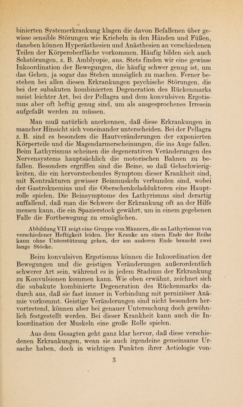 binierten Systemerkrankung klagen die da von Befallenen iiber ge- wisse sensible Storungen wie Kriebeln in den Handen und FiiBen, daneben konnen Hyperastbesien und Anasthesien an verscbiedenen Teilen der Korperoberflache vorkommen. Haufig bilden sick auch Sebstorungen, z. B. Amblyopie, aus. Stets finden wir eine gewisse Inkoordination der Bewegnngen, die baufig scbwer genug ist, nm das Gehen, ja sogar das Stehen unmoglich zu machen. Ferner be- steben bei alien diesen Erkrankungen psychische Storungen, die bei der subakuten kombinierten Degeneration des Riickenmarks meist leicbter Art, bei der Pellagra und dem konvulsiven Ergotis- mus aber oft beftig genug sind, um als ausgesprochenes Irresein aufgefaBt werden zu mtissen. Man muB natiirlich anerkennen, daB diese Erkrankungen in mancher Hinsieht sicb Voneinander unterscheiden. Bei der Pellagra z. B. sind es besonders die Hautveranderungen der exponierten Korperteile und die Magendarmerscheinungen, die ins Auge fallen. Beim Latbyrismus scheinen die degenerativen Veranderungen des Nervensystems hauptsacblicb die motorischen Bahnen zu be¬ fallen. Besonders ergriffen sind die Beine, so daB Gehschwierig- keiten, die ein hervorstecbendes Symptom dieser Krankheit sind, mit Kontrakturen gewisser Beinmuskeln verbunden sind, wobei der Gastroknemius und die Oberschenkeladduktoren eine Haupt- rolle spielen. Die Beinsymptome des Lathyrismus sind derartig auffallend, daB man die Schwere der Erkrankung oft an der Hilfe messen kann, die ein Spazierstock gewahrt, um in einem gegebenen Falle die Fortbewegung zu ermoglicben. Abbildung VII zeigt eine Gruppe von Mannern, die an Lathyrismus von verschiedener Heftigkeit leiden. Der Kranke am einen Ende der Reihe kann ohne Unterstiitzung gehen, der am anderen Ende braucht zwei lange Stocke. Beim konvulsiven Ergotismus konnen die Inkoordination der Bewegungen und die geistigen Veranderungen auBerordentlich scbwerer Art sein, wahrend es in jedem Stadium der Erkrankung zu Konvulsionen kommen kann. Wie oben erwahnt, zeichnet sicb die subakute kombinierte Degeneration des Riickenmarks da- durcb aus, daB sie fast immer in Verb indung mit pernizioser Ana- mie vorkommt. Geistige Veranderungen sind nicbt besonders ber- vortretend, konnen aber bei genauer Untersucbung docb gewohn- licb festgestellt werden. Bei dieser Krankbeit kann aucb die In¬ koordination der Muskeln eine groBe Rolle spielen. Aus dem Gesagten gebt ganz klar bervor, daB diese verscbie¬ denen Erkrankungen, wenn sie auch irgendeine gemeinsame Ur- sacbe haben, docb in wichtigen Punkten ihrer Aetiologie Von-