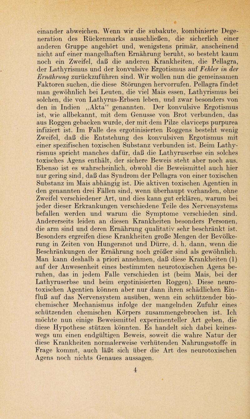 einander abweichen. Wenn wir die subakute, kombinierte Dege¬ neration des Riickenmarks ausschlieBen, die sicberlicb einer anderen Gruppe angehort und, wenigstens primar, anscbeinend nicbt auf einer mangelbaften Ernahrung beruht, so bestebt kaum noch ein Zweifel, daB die anderen Krankheiten, die Pellagra, der Lathyrismus nnd der konvulsive Ergotismus auf Fehler in der Erndhrung zuruckzufiihren sind. Wir wollen nun die gemeinsamen Faktoren suchen, die diese Storungen herVorrufen. Pellagra findet man gewohnlich bei Leuten, die viel Mais essen, Lathyrismus bei solchen, die von Lathyrus-Erbsen leben, und zwar besonders von den in Indien ,,Akta“ genannten. Der konvulsive Ergotismus ist, wie allbekannt, mit dem Genusse von Brot verbunden, das aus Poggen gebacken wurde, der mit dem Pilze claviceps purpurea infiziert ist. Im Ealle des ergotinisierten Roggens besteht wenig Zweifel, daB die Entstehung des konvulsiven Ergotismus mit einer spezifischen toxisclien Substanz verbunden ist. Beim Lathy¬ rismus spricht manches dafiir, daB die Lathyruserbse ein solches toxisches Agens enthalt, der sichere Beweis steht aber noch aus. Ebenso ist es wahrscheinlich, obwohl die Beweismittel auch hier nur gering sind, daB das Syndrom der Pellagra von einer toxischen Substanz im Mais abhangig ist. Die aktiven toxischen Agentien in den genannten drei Fallen sind, wenn iiberhaupt vorhanden, ohne Zweifel verschiedener Art, und dies kann gut erklaren, warum bei jeder dieser Erkrankungen verschiedene Teile des Nervensystems befallen werden und warum die Symptome Verscbieden sind. Andererseits leiden an diesen Krankheiten besonders Personen, die arm sind und deren Ernahrung qualitativ sehr beschrankt ist. Besonders ergreifen diese Krankheiten groBe Mengen der Bevolke- rung in Zeiten von Hungersnot und Diirre, d. h. dann, wenn die Beschrankungen der Ernahrung noch groBer sind als gewohnlich. Man kann deshalb a priori annehmen, daB diese Krankheiten (1) auf der Anwesenheit eines bestimmten neurotoxischen Agens be- ruhen, das in jedem Falle verschieden ist (beim Mais, bei der Lathyruserbse und beim ergotinisierten Roggen). Diese neuro¬ toxischen Agentien konnen aber nur dann ihren schadlichen Ein- fluB auf das Nervensystem ausuben, wenn ein schiitzender bio- chemischer Mechanismus infolge der mangelnden Zufuhr eines schiitzenden chemischen Korpers zusammengebrochen ist. Ich mochte nun einige Beweismittel experimenteller Art geben, die diese Hypothese stutzen konnten. Es handelt sich dabei keines- wegs um einen endgiiltigen Beweis, soweit die wahre Natur der diese Krankheiten normalerweise verhiitenden Nahrungsstoffe in Frage kommt, auch laBt sich liber die Art des neurotoxischen Agens noch nichts Genaues aussagen.