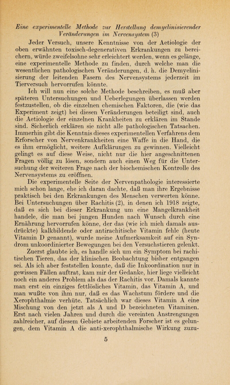 Eine experimentelle Methode zur Herstellung demyelinisierender Veranderungen im Nervensystem (3) Jeder Versuch, unsere Kenntnisse von der Aetiologie der oben erwahnten toxisch-degenerativen Erkranknngen zu berei- chern, wiirde zweifelsohne sehr erleichtert werden, wenn es gelange, eine experimentelle Methode zu finden, durch welche man die wesentlichen pathologischen Veranderungen, d. h. die Demyelini- sierung der leitenden Fasern des Nervensystems jederzeit im Tierversuch hervorrufen konnte. Ich will nun eine solche Methode beschreiben, es muB aber spateren Untersuchungen und Ueberlegungen iiberlassen werden festzustellen, ob die einzelnen chemischen Faktoren, die (wie das Experiment zeigt) bei diesen Veranderungen beteiligt sind, auch die Aetiologie der einzelnen Krankheiten zu erklaren im Stande sind. Sicherlich erklaren sie nicht alle pathologischen Tatsachen. Immerhin gibt die Kenntnis dieses experimentellen Verfahrens dem Erforscher von Nervenkrankheiten eine Waffe in die Hand, die es ihm ermoglicht, weitere Aufklarungen zu gewinnen. Vielleicht gelingt es auf diese Weise, nicht nur die hier angeschnittenen Fragen vollig zu losen, sondern auch einen Weg fiir die Unter- suchung der weiteren Frage nach der biochemischen Kontrolle des Nervensystems zu eroffnen. Die experimentelle Seite der Nervenpathologie interessierte mich schon lange, ehe ich daran dachte, daB man ihre Ergebnisse praktisch bei den Erkrankungen des Menschen verwerten konne. Bei Untersuchungen iiber Rachitis (2), in denen ich 1918 zeigte, daB es sich bei dieser Erkrankung um eine Mangelkrankheit handele, die man bei jungen Hunden nach Wunsch durch eine Ernahrung hervorrufen konne, der das (wie ich mich damals aus- driickte) kalkbildende oder antirachitische Vitamin fehle (heute Vitamin D genannt), wurde meine Aufmerksamkeit auf ein Syn¬ drom unkoordinierter Bewegungen bei den Versuchstieren gelenkt. Zuerst glaubte ich, es handle sich um ein Symptom bei rachi- tischen Tieren, das der klinischen Beobachtung bisher entgangen sei. Als ich aber feststellen konnte, daB die Inkoordination nur in gewissen Fallen auftrat, kam mir der Gedanke, hier liege vielleicht noch ein anderes Problem als das der Rachitis vor. Damals kannte man erst ein einziges fettlosliches Vitamin, das Vitamin A, und man wuBte von ihm nur, daB es das Wachstum fordere und die Xerophthalmie verhute. Tatsachlich war dieses Vitamin A eine Mischung von den jetzt als A und D bezeichneten Vitaminen. Erst nach vielen Jahren und durch die vereinten Anstrengungen zahlreicher, auf diesem Gebiete arbeitenden Forscher ist es gelun- gen, dem Vitamin A die anti-xerophthalmische Wirkung zuzu-