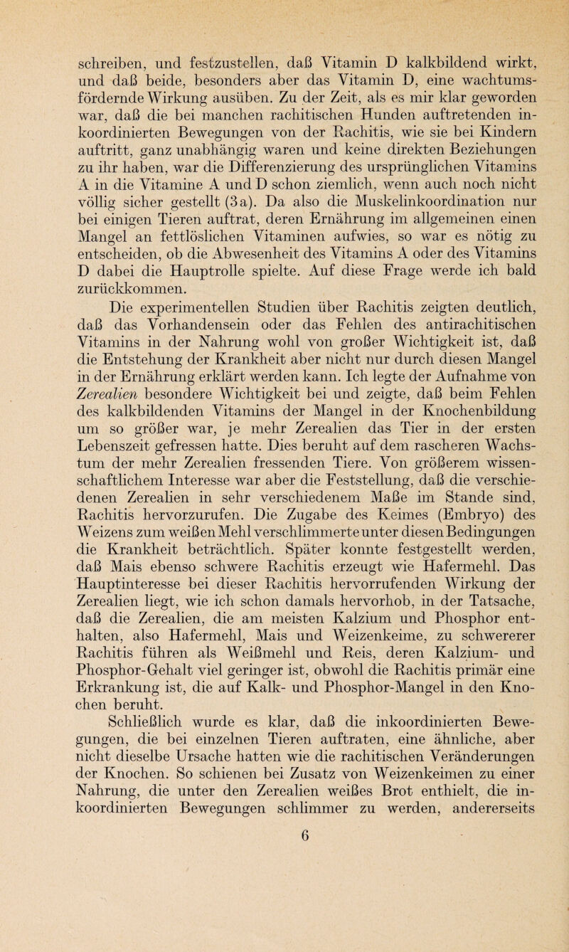 schreiben, und festzustellen, daB Vitamin D kalkbildend wirkt, und daB beide, besonders aber das Vitamin D, eine wachtums- fordernde Wirkung anstiben. Zu der Zeit, als es mir klar geworden war, daB die bei manchen rachitischen Hunden anftretenden in- koordinierten Bewegungen von der Rachitis, wie sie bei Kindern auftritt, ganz unabhangig waren nnd keine direkten Beziehnngen zu ihr haben, war die Differenziernng des urspriinglichen Vitamins A in die Vitamine A und D schon ziemlich, wenn auch noch nicht vollig sicher gestellt (3a). Da also die Mnskelinkoordination nur bei einigen Tieren auftrat, deren Ernahrung im allgemeinen einen Mangel an fettloslichen Vitaminen aufwies, so war es ndtig zu entscheiden, ob die Abwesenheit des Vitamins A oder des Vitamins D dabei die Hauptrolle spielte. Auf diese Frage werde ich bald zuruckkommen. Die experimentellen Studien fiber Rachitis zeigten deutlich, daB das Vorhandensein oder das Fehlen des antirachitischen Vitamins in der Nahrung wohl von groBer Wichtigkeit ist, daB die Entstehung der Krankheit aber nicht nur durch diesen Mangel in der Ernahrung erklart werden kann. Ich legte der Aufnahme von Zerealien besondere Wichtigkeit bei und zeigte, daB beim Fehlen des kalkbildenden Vitamins der Mangel in der Knochenbildung um so groBer war, je mehr Zerealien das Tier in der ersten Lebenszeit gefressen hatte. Dies beruht auf dem rascheren Wachs- tum der mehr Zerealien fressenden Tiere. Von groBerem wissen- schaftlichem Interesse war aber die Feststellung, daB die verschie- denen Zerealien in sehr verschiedenem MaBe im Stande sind, Rachitis hervorzurufen. Die Zugabe des Keimes (Embryo) des Weizens zum weiBenMehl verschlimmerteunter diesen Bedingungen die Krankheit betrachtlich. Spater konnte festgestellt werden, daB Mais ebenso schwere Rachitis erzeugt wie Hafermehl, Das Hauptinteresse bei dieser Rachitis hervorrufenden Wirkung der Zerealien liegt, wie ich schon damals hervorhob, in der Tatsache, daB die Zerealien, die am meisten Kaizium und Phosphor ent- halten, also Hafermehl, Mais und Weizenkeime, zu schwererer Rachitis fiihren als WeiBmehl und Reis, deren Kaizium- und Phosphor-Gehalt viel geringer ist, obwohl die Rachitis primar eine Erkrankung ist, die auf Kalk- und Phosphor-Mangel in den Kno- chen beruht. SchlieBlich wurde es klar, daB die inkoordinierten Bewe¬ gungen, die bei einzelnen Tieren auftraten, eine ahnliche, aber nicht dieselbe Ursache hatten wie die rachitischen Veranderungen der Knochen. So schienen bei Zusatz von Weizenkeimen zu einer Nahrung, die unter den Zerealien weiBes Brot enthielt, die in¬ koordinierten Bewegungen schlimmer zu werden, andererseits