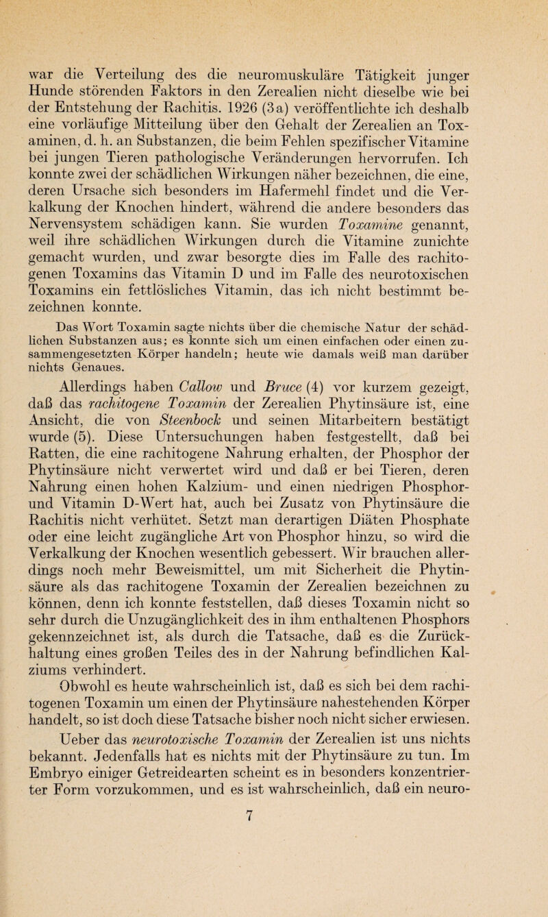 war die Verteilung des die neuromuskulare Tatigkeit j unger Hunde storenden Faktors in den Zerealien nicht dieselbe wie bei der Entstehung der Rachitis. 1926 (3 a) veroffentlichte ich deshalb eine vorlaufige Mitteilung hber den Gehalt der Zerealien an Tox- aminen, d. h. an Substanzen, die beimFehlen spezifischer Yitamine bei jungen Tieren pathologische Yeranderungen hervorrufen. Ich konnte zwei der schadlichen Wirkungen naher bezeichnen, die eine, deren Ursache sich besonders im Hafermehl findet und die Yer- kalkung der Knochen hindert, wahrend die andere besonders das Nervensystem schadigen kann. Sie wurden Toxamine genannt, weil ihre schadlichen Wirkungen durch die Yitamine zunichte gemacht wnrden, nnd zwar besorgte dies im Falle des rachito- genen Toxamins das Yitamin D nnd im Falle des neurotoxischen Toxamins ein fettlosliches Yitamin, das ich nicht bestimmt be¬ zeichnen konnte. Das Wort Toxamin sagte nichts iiber die chemische Natur der schad¬ lichen Substanzen aus; es konnte sich um einen einfachen oder einen zu- sammengesetzten Korper handeln; heute wie damals weiB man d.ariiber nichts Genaues. Allerdings haben Callow nnd Bruce (4) vor kurzem gezeigt, dab das rachitogene Toxamin der Zerealien Phytinsaure ist, eine Ansicht, die von Steenboch und seinen Mitarbeitern bestatigt wurde (5). Diese Untersnchungen haben festgestellt, dab bei Ratten, die eine rachitogene Nahrung erhalten, der Phosphor der Phytinsaure nicht verwertet wird nnd dab er bei Tieren, deren Nahrung einen hohen Kalzium- nnd einen niedrigen Phosphor- und Yitamin D-Wert hat, auch bei Zusatz von Phytinsaure die Rachitis nicht verhhtet. Setzt man derartigen Diaten Phosphate oder eine leicht zugangliche Art von Phosphor hinzu, so wird die Yerkalknng der Knochen wesentlich gebessert. Wir branchen aller¬ dings noch mehr Beweismittel, um mit Sicherheit die Phytin¬ saure als das rachitogene Toxamin der Zerealien bezeichnen zu konnen, denn ich konnte feststellen, dab dieses Toxamin nicht so sehr durch die Unzuganglichkeit des in ihm enthaltenen Phosphors gekennzeichnet ist, als durch die Tatsache, dab es die Zuriick- haltung eines groben Teiles des in der Nahrung befindlichen Kal- ziums verhindert. Obwohl es heute wahrscheinlich ist, dab es sich bei dem rachi- togenen Toxamin um einen der Phytinsaure nahestehenden Korper handelt, so ist doch diese Tatsache bisher noch nicht sicher erwiesen. Ueber das neurotoxische Toxamin der Zerealien ist uns nichts bekannt. Jedenfalls hat es nichts mit der Phytinsaure zu tun. Im Embryo einiger Getreidearten scheint es in besonders konzentrier- ter Form vorzukommen, und es ist wahrscheinlich, dab ein neuro-
