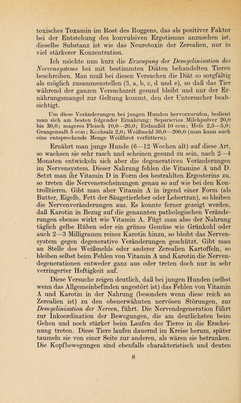 toxisches Toxamin im Rost des Roggens, das als positiver Faktor bei der Entstehung des konvulsiven Ergotismus anzusehen ist, dieselbe Substanz ist wie das Neuro toxin der Zerealien, nur in viel starkerer Konzentration. Ich mochte nnn kurz die Erzeugung der Demyelinisation des Nervensystems bei mit bestimmten Diaten behandelten Tieren bescbreiben. Man muB bei diesen Versucben die Diat so sorgfaltig als moglich zusammenstellen (3, a, b, c, d und e), so daB das Tier wahrend der ganzen Versuchszeit gesund bleibt und nur der Er- nahrungsmangel zur Geltung kommt, den der Untersucher beab- sichtigt. Um diese Veranderungen bei jungen Hunden hervorzurufen, bedient man sich am besten folgender Ernahrung: Separieries Milchpulver 20,0 bis 30,0; mageres Fleisch 10,0—20,0; ErdnuBol 10 com; Hefe 2,5—5,0; Orangensaft 5 ccm; Kochsalz 2,0; WeiBmekl 50,0—200,0 (man kann auch eine entsprechende Menge WeiBbrot verfuttern). Ernahrt man junge Hunde (6—12 Wochen alt) auf diese Art, so wachsen sie sebr rasch und scheinen gesund zu sein, nacb 2—4 Monaten entwickeln sich aber die degenerativen Veranderungen im Nervensystem. Dieser Nahrung fehlen die Vitamine A und D. Setzt man ihr Vitamin D in Form des bestrahlten Ergosterins zu, so treten die Nervenerscheinungen genau so auf wie bei den Kon- trolltieren. Gibt man aber Vitamin A in irgend einer Form (als Butter, Eigelb, Fett der Saugetierleber oder Lebertran), sobleiben die Nervenveranderungen aus. Es konnte ferner gezeigt werden, daB Karo tin in Bezug auf die genannten pathoiogischen Verande¬ rungen ebenso wirkt wie Vitamin A. Fiigt man also der Nahrung taglich gelbe Ruben oder ein grimes Gemiise wie Griinkohl oder auch 2—3 Milligramm reines Karo tin hinzu, so bleibt das Nerven¬ system gegen degenerative Veranderungen geschiitzt. Gibt man an Stelle des WeiBmehls oder anderer Zerealien Kartoffeln, so bleiben selbst beim Fehlen von Vitamin A und Karotin die Nerven- degenerationen entweder ganz aus oder treten doch nur in sehr verringerter Heftigkeit auf. Diese Versuche zeigen deutlich, daB bei jungen Hunden (selbst wenn das Allgemeinbefinden ungestort ist) das Fehlen von Vitamin A und Karotin in der Nahrung (besonders wenn diese reich an Zerealien ist) zu den obenerwahnten nervosen Storungen, zur Demyelinisation der Nerven, flihrt. Die Nervendegeneration fiihrt zur Inkoordination der Bewegungen, die am deutlichsten beim Gehen und noch starker beim Laufen des Tieres in die Erschei- nung treten. Diese Tiere laufen dauernd im Kreise herum, spater taumeln sie von einer Seite zur anderen, als waren sie betrunken. Die Kopfbewegungen sind ebenfalls charakteristisch und deuten