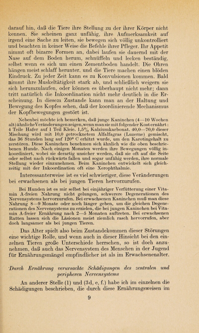 darauf hin, daB die Tiere ihre Stellung zu der ihrer Korper nicht kennen. Sie scheinen ganz unfahig, ihre Aufmerksamkeit auf irgend eine Sache zu leiten, sie bewegen sich vollig unkontrolliert und beachten in keiner Weise die Befehle ihrer Pfleger. Ihr Appetit nimmt oft bizarre Formen an, dabei laufen sie dauernd mit der Nase auf dem Boden herum, schniiffeln und lecken bestandig, selbst wenn es sich um einen Zementboden handelt. Die Ohren hangen meist schlaff herunter, und die Tiere machen einen bidden Eindruck. Zu jeder Zeit kann es zu Konvulsionen kommen. Bald nimmt ihre Muskeltatigkeit stark ab, und schlieBlich weigern sie sich herumzulaufen, oder konnen es iiberhaupt nicht mehr; dann tritt naturlich die Inkoordination nicht mehr deutlich in die Er- scheinung. In diesem Zustande kann man an der Haltung und Bewegung des Kopfes sehen, daB der koordinierende Mechanismus der Kopfbewegungen gestort ist. Nebenbei mochte ich hemerken, daB junge Kaninchen (4—10 Wochen alt) ahnlicheVeranderungenzeigen,wennmansie mitfolgender Kost ernahrt: 4 Teile Hafer auf 1 Teil Kleie. 1,5% Kalziumkarbonat. 40,0—70,0 dieser Mischung wird mit 10,0 getrocknetem Alfalfagras (Luzerne) gemischt, das 36 Stund.en lang auf 120° C erhitzt wurde, um den Karotingehalt zu zerstoren. Diese Kaninchen benehmen sich ahnlich wie die oben beschrie- benen Hunde. Nach einigen Monaten werden ihre Bewegungen vollig in- koordiniert, wobei sie derartig unsicher werden, daB sie oft auf die Seite oder selbst nach riickwarts fallen und sogar unfahig werden, ihre normale Stellung wieder einzunehmen. Beim Kaninchen entwickelt sich gleich- zeitig mit der Inkoordination oft eine Xerophthalmie. Interessanterweise ist es viel schwieriger, diese Veranderungen bei erwachsenen als bei jungen Tieren hervorzurufen. Bei Hunden ist es mir selbst bei einjahriger Verfutterung einer Vita¬ min A-freien Nahrung nicht gelungen, schwerere Degenerationen des Nervensystems hervorzurufen. Bei erwachsenen Kaninchen muB man diese Nahrung 8—9 Monate oder noch langer geben, um die gleichen Degene¬ rationen des Nervensystems zu erzielen, die bei jungen Kaninchen bei Vita¬ min A-freier Ernahrung nach 2—5 Monaten auftreten. Bei erwachsenen Ratten lassen sich die Lasionen meist ziemlich rasch hervorrufen, aber doch langsamer als bei jungen Tieren. Das Alter spielt also beim Zustandekommen dieser Storungen eine wichtige Rolle, und wenn auch in dieser Hinsicht bei den ein- zelnen Tieren groBe Unterschiede herrschen, so ist doch anzu- nehmen, daB auch das Nervensystem des Menschen in der Jugend fur Ernahrungsmangel empfindlicher ist als im Erwachsenenalter. Durch Ernahrung verursachte Schadigungen des zentralen und ferifheren Nervensystems An anderer Stelle (1) und (3d, e, f.) habe ich im einzelnen die Schadigungen beschrieben, die durch diese Ernahrungsweisen im