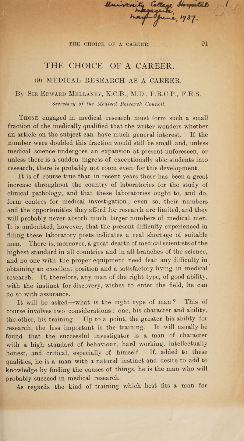 THE CHOICE OF A CAREER. f ■' 'i v'T 8 (9) MEDICAL RESEARCH AS % CAREER. By Sir Edward Mellanby, K.C.B., M.D., P.R.C.P., F.R.S. Secretary of the Medical Research Council. Those engaged in medical research must form such a small fraction of the medically qualified that the writer wonders whether an article on the subject can have much general interest. If the number were doubled this fraction would still be small and, unless medical science undergoes an expansion at present unforeseen, or unless there is a sudden ingress of exceptionally able students into research, there is probably not room even for this development. It is of course true that in recent years there has been a great increase throughout the country of laboratories for the study of clinical pathology, and that these laboratories ought to, and do, form centres for medical investigation; even so, their numbers and the opportunities they afford for research are limited, and they will probably never absorb much larger numbers of medical men. It is undoubted, however, that the present difficulty experienced in filling these laboratory posts indicates a real shortage of suitable men. There is, moreover, a great dearth of medical scientists of the highest standard in all countries and in all branches of the science, and no one with the proper equipment need fear any difficulty in obtaining an excellent position and a satisfactory living in medical research. If, therefore, any man of the right type, of good ability, with the instinct for discovery, wishes to enter the field, he can do so with assurance. It will be asked—what is the right type of man ? This of course involves two considerations : one, his character and ability, the other, his training. Up to a point, the greater his ability for research, the less important is the training. It will usually be found that the successful investigator is a man of character with a high standard of behaviour, hard working, intellectually honest, and critical, especially of himself. If, added to these qualities, he is a man with a natural instinct and desire to add to knowledge by finding the causes of things, he is the man who will probably succeed in medical research. As regards the kind of training which best fits a man for