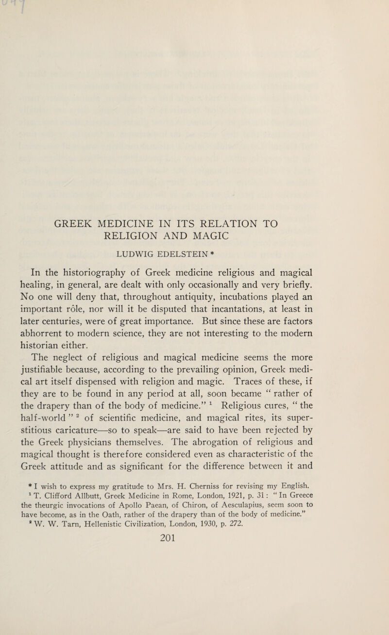 RELIGION AND MAGIC LUDWIG EDELSTEIN * In the historiography of Greek medicine religious and magical healing, in general, are dealt with only occasionally and very briefly. No one will deny that, throughout antiquity, incubations played an important role, nor will it be disputed that incantations, at least in later centuries, were of great importance. But since these are factors abhorrent to modern science, they are not interesting to the modern historian either. The neglect of religious and magical medicine seems the more justifiable because, according to the prevailing opinion, Greek medi¬ cal art itself dispensed with religion and magic. Traces of these, if they are to be found in any period at all, soon became “ rather of the drapery than of the body of medicine.” 1 Religious cures, “ the half-world ” 2 of scientific medicine, and magical rites, its super¬ stitious caricature—so to speak—are said to have been rejected by the Greek physicians themselves. The abrogation of religious and magical thought is therefore considered even as characteristic of the Greek attitude and as significant for the difference between it and * I wish to express my gratitude to Mrs. H. Cherniss for revising my English. 1 T. Clifford Allbutt, Greek Medicine in Rome, London, 1921, p. 31 : “ In Greece the theurgic invocations of Apollo Paean, of Chiron, of Aesculapius, seem soon to have become, as in the Oath, rather of the drapery than of the body of medicine.” 2 W. W. Tarn, Hellenistic Civilization, London, 1930, p. 272.