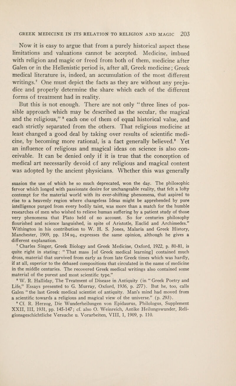 Now it is easy to argue that from a purely historical aspect these limitations and valuations cannot be accepted. Medicine, imbued with religion and magic or freed from both of them, medicine after Galen or in the Hellenistic period is, after all, Greek medicine; Greek medical literature is, indeed, an accumulation of the most different writings.7 One must depict the facts as they are without any preju¬ dice and properly determine the share which each of the different forms of treatment had in reality. But this is not enough. There are not only “ three lines of pos¬ sible approach which may be described as the secular, the magical and the religious,” 8 each one of them of equal historical value, and each strictly separated from the others. That religious medicine at least changed a good deal by taking over results of scientific medi¬ cine, by becoming more rational, is a fact generally believed.9 Yet an influence of religious and magical ideas on science is also con¬ ceivable. It can be denied only if it is true that the conception of medical art necessarily devoid of any religious and magical content was adopted by the ancient physicians. Whether this was generally suasion the use of which he so much deprecated, won the day. The philosophic fervor which longed with passionate desire for unchangeable reality, that felt a lofty contempt for the material world with its ever-shifting phenomena, that aspired to rise to a heavenly region where changeless Ideas might be apprehended by pure intelligence purged from every bodily taint, was more than a match for the humble researches of men who wished to relieve human suffering by a patient study of those very phenomena that Plato held of no account. So for centuries philosophy flourished and science languished, in spite of Aristotle, Euclid and Archimedes.” Withington in his contribution to W. H. S. Jones, Malaria and Greek History, Manchester, 1909, pp. 154 sq., expresses the same opinion, although he gives a different explanation. 7 Charles Singer, Greek Biology and Greek Medicine, Oxford, 1922, p. 80-81, is quite right in stating: “ That mass [of Greek medical learning] contained much dross, material that survived from early as from late Greek times which was hardly, if at all, superior to the debased compositions that circulated in the name of medicine in the middle centuries. The recovered Greek medical writings also contained some material of the purest and most scientific type.” 8 W. R. Halliday, The Treatment of Disease in Antiquity (in “ Greek Poetry and Life,” Essays presented to G. Murray, Oxford, 1936, p. 277). But he, too, calls Galen “ the last Greek medical scientist of antiquity. Man’s mind had moved from a scientific towards a religious and magical view of the universe.” (p. 293). 0 Cf. R. Herzog, Die Wunderheilungen von Epidaurus, Philologus, Supplement XXII, III, 1931, pp. 145-147; cf. also O. Weinreich, Antike Heilungswunder, Reli- gionsgeschichtliche Versuche u. Vorarbeiten, VIII, 1, 1909, p. 110.