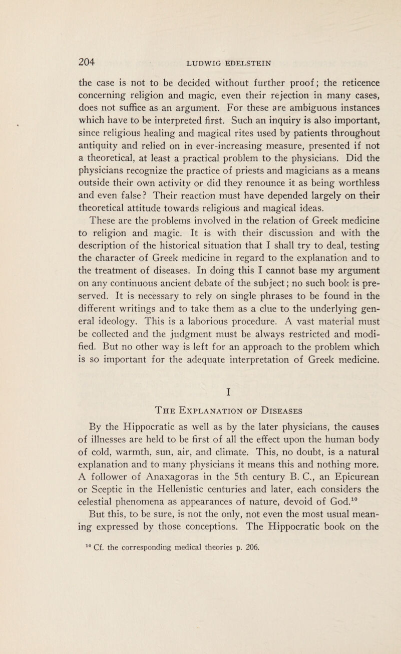 the case is not to be decided without further proof; the reticence concerning religion and magic, even their rejection in many cases, does not suffice as an argument. For these are ambiguous instances which have to be interpreted first. Such an inquiry is also important, since religious healing and magical rites used by patients throughout antiquity and relied on in ever-increasing measure, presented if not a theoretical, at least a practical problem to the physicians. Did the physicians recognize the practice of priests and magicians as a means outside their own activity or did they renounce it as being worthless and even false? Their reaction must have depended largely on their theoretical attitude towards religious and magical ideas. These are the problems involved in the relation of Greek medicine to religion and magic. It is with their discussion and with the description of the historical situation that I shall try to deal, testing the character of Greek medicine in regard to the explanation and to the treatment of diseases. In doing this I cannot base my argument on any continuous ancient debate of the subject; no such book is pre¬ served. It is necessary to rely on single phrases to be found in the different writings and to take them as a clue to the underlying gen¬ eral ideology. This is a laborious procedure. A vast material must be collected and the judgment must be always restricted and modi¬ fied. But no other way is left for an approach to the problem which is so important for the adequate interpretation of Greek medicine. I The Explanation of Diseases By the Hippocratic as well as by the later physicians, the causes of illnesses are held to be first of all the effect upon the human body of cold, warmth, sun, air, and climate. This, no doubt, is a natural explanation and to many physicians it means this and nothing more. A follower of Anaxagoras in the 5th century B. C., an Epicurean or Sceptic in the Hellenistic centuries and later, each considers the celestial phenomena as appearances of nature, devoid of God.10 But this, to be sure, is not the only, not even the most usual mean¬ ing expressed by those conceptions. The Hippocratic book on the 10 Cf. the corresponding medical theories p. 206.