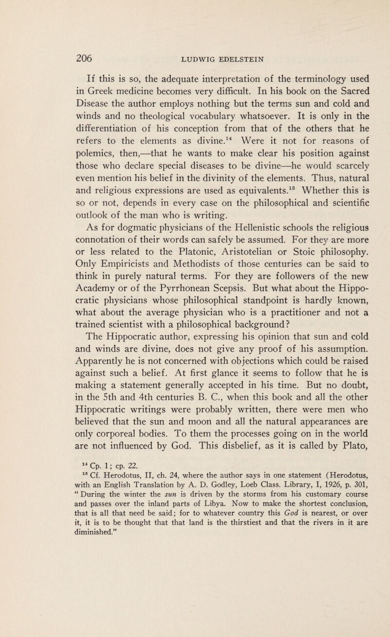 If this is so, the adequate interpretation of the terminology used in Greek medicine becomes very difficult. In his book on the Sacred Disease the author employs nothing but the terms sun and cold and winds and no theological vocabulary whatsoever. It is only in the differentiation of his conception from that of the others that he refers to the elements as divine.14 Were it not for reasons of polemics, then,—that he wants to make clear his position against those who declare special diseases to be divine—he would scarcely even mention his belief in the divinity of the elements. Thus, natural and religious expressions are used as equivalents.15 Whether this is so or not, depends in every case on the philosophical and scientific outlook of the man who is writing. As for dogmatic physicians of the Hellenistic schools the religious connotation of their words can safely be assumed. For they are more or less related to the Platonic, Aristotelian or Stoic philosophy. Only Empiricists and Methodists of those centuries can be said to think in purely natural terms. For they are followers of the new Academy or of the Pyrrhonean Scepsis. But what about the Hippo¬ cratic physicians whose philosophical standpoint is hardly known, what about the average physician who is a practitioner and not a trained scientist with a philosophical background ? The Hippocratic author, expressing his opinion that sun and cold and winds are divine, does not give any proof of his assumption. Apparently he is not concerned with objections which could be raised against such a belief. At first glance it seems to follow that he is making a statement generally accepted in his time. But no doubt, in the 5th and 4th centuries B. C., when this book and all the other Hippocratic writings were probably written, there were men who believed that the sun and moon and all the natural appearances are only corporeal bodies. To them the processes going on in the world are not influenced by God. This disbelief, as it is called by Plato, 14 Cp. 1; cp. 22. 15 Cf. Herodotus, II, ch. 24, where the author says in one statement (Herodotus, with an English Translation by A. D. Godley, Loeb Class. Library, I, 1926, p. 301, “ During the winter the sun is driven by the storms from his customary course and passes over the inland parts of Libya. Now to make the shortest conclusion, that is all that need be said; for to whatever country this God is nearest, or over it, it is to be thought that that land is the thirstiest and that the rivers in it are diminished.”