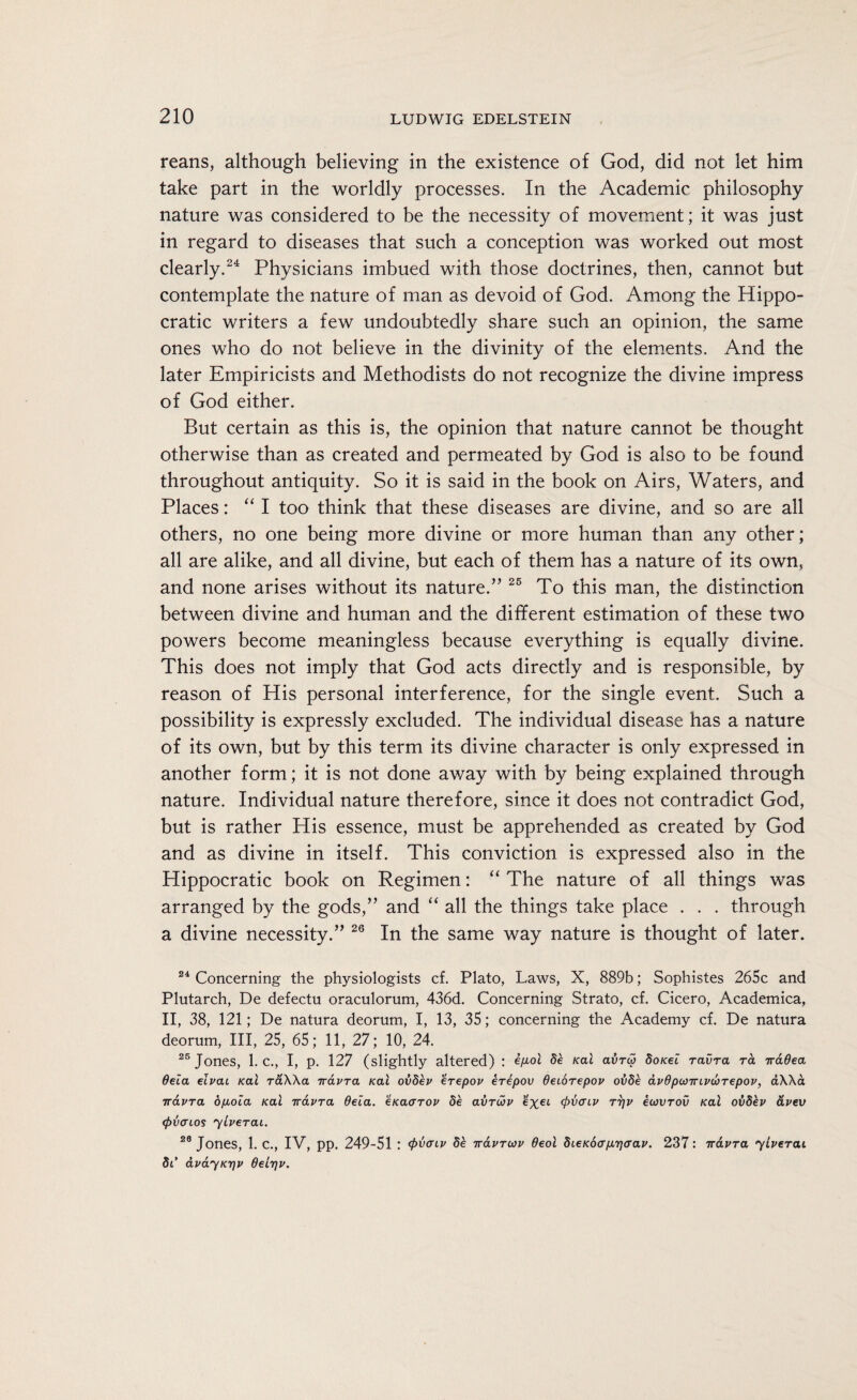 reans, although believing in the existence of God, did not let him take part in the worldly processes. In the Academic philosophy nature was considered to be the necessity of movement; it was just in regard to diseases that such a conception was worked out most clearly.24 Physicians imbued with those doctrines, then, cannot but contemplate the nature of man as devoid of God. Among the Hippo¬ cratic writers a few undoubtedly share such an opinion, the same ones who do not believe in the divinity of the elements. And the later Empiricists and Methodists do not recognize the divine impress of God either. But certain as this is, the opinion that nature cannot be thought otherwise than as created and permeated by God is also to be found throughout antiquity. So it is said in the book on Airs, Waters, and Places: “ I too think that these diseases are divine, and so are all others, no one being more divine or more human than any other; all are alike, and all divine, but each of them has a nature of its own, and none arises without its nature.” 25 To this man, the distinction between divine and human and the different estimation of these two powers become meaningless because everything is equally divine. This does not imply that God acts directly and is responsible, by reason of His personal interference, for the single event. Such a possibility is expressly excluded. The individual disease has a nature of its own, but by this term its divine character is only expressed in another form; it is not done away with by being explained through nature. Individual nature therefore, since it does not contradict God, but is rather His essence, must be apprehended as created by God and as divine in itself. This conviction is expressed also in the Hippocratic book on Regimen: “ The nature of all things was arranged by the gods,” and “ all the things take place . . . through a divine necessity.” 26 In the same way nature is thought of later. 24 Concerning the physiologists cf. Plato, Laws, X, 889b; Sophistes 265c and Plutarch, De defectu oraculorum, 436d. Concerning Strato, cf. Cicero, Academica, II, 38, 121; De natura deorum, I, 13, 35; concerning the Academy cf. De natura deorum, III, 25, 65; 11, 27; 10, 24. 25 Jones, 1. C., I, p. 127 (slightly altered) : e/xol be Kal avrai doKei ravra ra Traded deia elvai Kal raXXa iravra Kal ovdev erepov erepov deiorepov ovde dvdpcjirivurepov, aXXa iravra opioia Kal iravra deia. eKacrrov de avruv e%et (pvaiv rijv eiovrov Kal ovdev dvev (pvaios yiverai. 28 Jones, 1. C., IV, pp. 249-51 : (pvaiv be iravruv deol dieKoap^ijaav. 237: iravra yiverai di’ dvayKTjv deir\v.