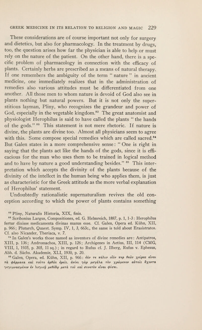 These considerations are of course important not only for surgery and dietetics, but also for pharmacology. In the treatment by drugs, too, the question arises how far the physician is able to help or must rely on the nature of the patient. On the other hand, there is a spe¬ cific problem of pharmacology in connection with the efficacy of plants. Certainly herbs are prescribed as a means of natural therapy. If one remembers the ambiguity of the term “ nature ” in ancient medicine, one immediately realizes that in the administration of remedies also various attitudes must be differentiated from one another. All those men to whom nature is devoid of God also see in plants nothing but natural powers. But it is not only the super¬ stitious layman, Pliny, who recognizes the grandeur and power of God, especially in the vegetable kingdom.82 The great anatomist and physiologist Herophilus is said to have called the plants “ the hands of the gods.” 83 This statement is not mere rhetoric. If nature is divine, the plants are divine too. Almost all physicians seem to agree with this. Some compose special remedies which are called sacred.84 But Galen states in a more comprehensive sense: “ One is right in saying that the plants act like the hands of the gods, since it is effi¬ cacious for the man who uses them to be trained in logical method and to have by nature a good understanding besides.” 85 This inter¬ pretation which accepts the divinity of the plants because of the divinity of the intellect in the human being who applies them, is just as characteristic for the Greek attitude as the more verbal explanation of Herophilus’ statement. Undoubtedly rationalistic supernaturalism revives the old con¬ ception according to which the power of plants contains something 82 Pliny, Naturalis Historia, XIX, finis. 83 Scribonius Largus, Compositiones, ed. G. Helmreich, 1887, p. 1, 1-3: Herophilus fertur dixisse medicamenta divinas manus esse. Cf. Galen, Opera ed. Kuhn, XII, p. 966; Plutarch, Quaest. Symp. IV, 1, 3, 663c., the same is told about Erasistratos. Cf. also Nicander, Theriaca, v. 7. 84 In Galen’s works those named as inventors of divine remedies are: Antipatros, XIII, p. 136; Andromachos, XIII, p. 126; Archigenes in Aetius, III, 114 (CMG, VIII, 1, 1935, p. 305, 11 sq.) ; in regard to Rufus cf. J. Ilberg, Rufus v. Ephesus, Abh. d. Sachs. Akademie, XLI, 1930, p. 20. 85 Galen, Opera, ed. Kuhn, XII, p. 966: bav re tt&Xiv olbv irep 6euv xe'LPas ^vai ra (pappaKa Kal tovto opdws epels. avvet yap peyaXa tov XP<^PL€V0V atirocs exovTa yeyvp.vaap.evov ev XoyiKrj pe065i>) pera tov Kal avverbv elvai <pvcei.