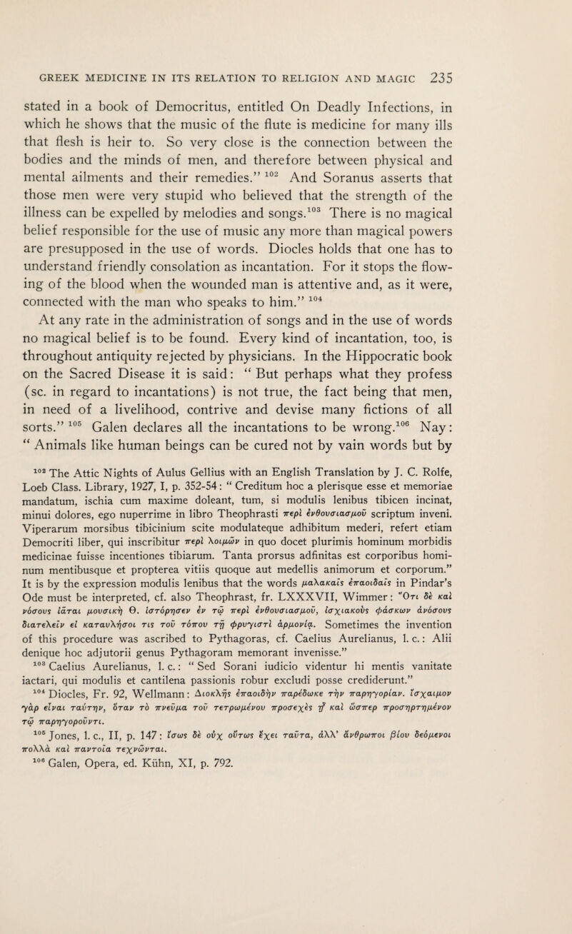 stated in a book of Democritus, entitled On Deadly Infections, in which he shows that the music of the flute is medicine for many ills that flesh is heir to. So very close is the connection between the bodies and the minds of men, and therefore between physical and mental ailments and their remedies.” 102 And Soranus asserts that those men were very stupid who believed that the strength of the illness can be expelled by melodies and songs.103 There is no magical belief responsible for the use of music any more than magical powers are presupposed in the use of words. Diodes holds that one has to understand friendly consolation as incantation. For it stops the flow¬ ing of the blood when the wounded man is attentive and, as it were, connected with the man who speaks to him.” 104 At any rate in the administration of songs and in the use of words no magical belief is to be found. Every kind of incantation, too, is throughout antiquity rejected by physicians. In the Hippocratic book on the Sacred Disease it is said: “ But perhaps what they profess (sc. in regard to incantations) is not true, the fact being that men, in need of a livelihood, contrive and devise many fictions of all sorts.” 105 Galen declares all the incantations to be wrong.106 Nay: “ Animals like human beings can be cured not by vain words but by 102 The Attic Nights of Aulus Gellius with an English Translation by J. C. Rolfe, Loeb Class. Library, 1927, I, p. 352-54: “ Creditum hoc a plerisque esse et memoriae mandatum, ischia cum maxime doleant, turn, si modulis lenibus tibicen incinat, minui dolores, ego nuperrime in libro Theophrasti ^repl epdovcnaapov scriptum inveni. Viperarum morsibus tibicinium scite modulateque adhibitum mederi, refert etiam Democriti liber, qui inscribitur ^repl Xoi.pu>p in quo docet plurimis hominum morbidis medicinae fuisse incentiones tibiarum. Tanta prorsus adfinitas est corporibus homi¬ num mentibusque et propterea vitiis quoque aut medellis animorum et corporum.” It is by the expression modulis lenibus that the words paXanais hraoibais in Pindar’s Ode must be interpreted, cf. also Theophrast, fr. LXXXVII, Wimmer: On de /cal poaovs iarcu povauci] 0. ia’Toprjaev ev rw irepi epdovcnaapov, iaxiaicovs <paaKiop apoaovs StaTeXeip el KaravXriaoL ns rov tottov tt} (ppvyiarl appopia. Sometimes the invention of this procedure was ascribed to Pythagoras, cf. Caelius Aurelianus, 1. c.: Alii denique hoc adjutorii genus Pythagoram memorant invenisse.” 108 Caelius Aurelianus, 1. c.: “ Sed Sorani iudicio videntur hi mentis vanitate iactari, qui modulis et cantilena passionis robur excludi posse crediderunt.” 104 Diodes, Fr. 92, Wellmann: AlOKXrjs eiraoidTjp irapedcoKe ttjp rrapr]yoplap. laxo-cpop yap elvai Tavrr)p, orav to irpevpa rov rerpcopepov irpoaexes rf /cat coavep irpoaripT'ppepop tu TrapTjyopovPTi. 106 Jones, 1. c., II, p. 147: icrcos de ovx ovtcos exet raiira, aXX' apOpcovoi filov SeopepoL iroXXa Kal Traproia Texvwprai. 106 Galen, Opera, ed. Kuhn, XI, p. 792.