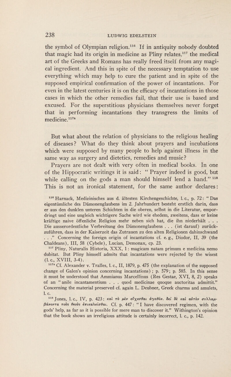 the symbol of Olympian religion.116 If in antiquity nobody doubted that magic had its origin in medicine as Pliny relates,117 the medical art of the Greeks and Romans has really freed itself from any magi¬ cal ingredient. And this in spite of the necessary temptation to use everything which may help to cure the patient and in spite of the supposed empirical confirmation of the power of incantations. For even in the latest centuries it is on the efficacy of incantations in those cases in which the other remedies fail, that their use is based and excused. For the superstitious physicians themselves never forget that in performing incantations they transgress the limits of medicine.1173 But what about the relation of physicians to the religious healing of diseases? What do they think about prayers and incubations which were supposed by many people to help against illness in the same way as surgery and dietetics, remedies and music? Prayers are not dealt with very often in medical books. In one of the Hippocratic writings it is said: “ Prayer indeed is good, but while calling on the gods a man should himself lend a hand.” 118 This is not an ironical statement, for the same author declares: 118 Harnack, Medizinisches aus d. altesten Kirchengeschichte, 1. c., p. 72: “ Das eigentiimliche des Damonenglaubens im 2. Jahrhundert besteht erstlich darin, dass er aus den dunklen unteren Schichten in die oberen, selbst in die Literatur, empor- dringt und eine ungleich wichtigere Sache wird wie ehedem, zweitens, dass er keine kraftige naive offenliche Religion mehr neben sich hat, die ihn niederhalt . . . Die ausserordentliche Verbreitung des Damonenglaubens ... (ist darauf) zuriick- zufiihren, dass in der Kaiserzeit das Zutrauen zu den alten Religionen dahinschwand . . .” Concerning the foreign origin of incantations cf. e. g., Diodor, II, 39 (the Chaldeans), III, 58 (Cybele), Lucian, Demonax, cp. 23. 117 Pliny, Naturalis Historia, XXX, 1: magicam natam primum e medicina nemo dubitat. But Pliny himself admits that incantations were rejected by the wisest (l.c, XVIII, 3-4). 117a Cf. Alexander v. Tralles, 1. c., II, 1879, p. 475 (the explanation of the supposed change of Galen’s opinion concerning incantations) ; p. 579; p. 585. In this sense it must be understood that Ammianus Marcellinus (Res Gestae, XVI, 8, 2) speaks of an “ anile incantamentium . . . quod medicinae quoque auctoritas admittit.” Concerning the material preserved cf. again L. Deubner, Greek charms and amulets, 1. c. 118 Jones, I.C., IV, p. 423: /cat to /lev evxeadai ayaOov. Set 5e /cat avrov <rv\\a[JL- pavovra robs 6eovs e-iriKakeiadai. Cf. p. 447: “ I have discovered regimen, with the gods’ help, as far as it is possible for mere man to discover it.” Withington’s opinion that the book shows an irreligious attitude is certainly incorrect, 1. c., p. 142.