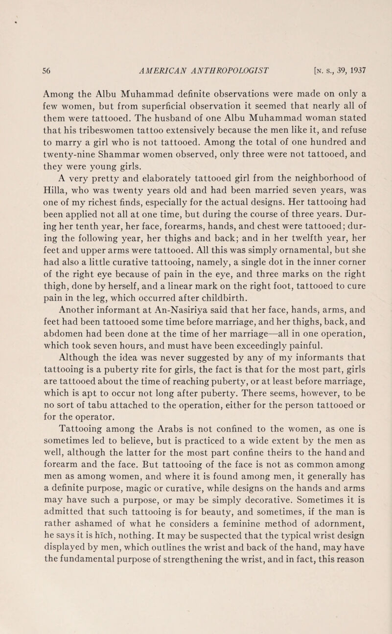 Among the Albu Muhammad definite observations were made on only a few women, but from superficial observation it seemed that nearly all of them were tattooed. The husband of one Albu Muhammad woman stated that his tribeswomen tattoo extensively because the men like it, and refuse to marry a girl who is not tattooed. Among the total of one hundred and twenty-nine Shammar women observed, only three were not tattooed, and they were young girls. A very pretty and elaborately tattooed girl from the neighborhood of Hilla, who was twenty years old and had been married seven years, was one of my richest finds, especially for the actual designs. Her tattooing had been applied not all at one time, but during the course of three years. Dur¬ ing her tenth year, her face, forearms, hands, and chest were tattooed; dur¬ ing the following year, her thighs and back; and in her twelfth year, her feet and upper arms were tattooed. All this was simply ornamental, but she had also a little curative tattooing, namely, a single dot in the inner corner of the right eye because of pain in the eye, and three marks on the right thigh, done by herself, and a linear mark on the right foot, tattooed to cure pain in the leg, which occurred after childbirth. Another informant at An-Nasiriya said that her face, hands, arms, and feet had been tattooed some time before marriage, and her thighs, back, and abdomen had been done at the time of her marriage—all in one operation, which took seven hours, and must have been exceedingly painful. Although the idea was never suggested by any of my informants that tattooing is a puberty rite for girls, the fact is that for the most part, girls are tattooed about the time of reaching puberty, or at least before marriage, which is apt to occur not long after puberty. There seems, however, to be no sort of tabu attached to the operation, either for the person tattooed or for the operator. Tattooing among the Arabs is not confined to the women, as one is sometimes led to believe, but is practiced to a wide extent by the men as well, although the latter for the most part confine theirs to the hand and forearm and the face. But tattooing of the face is not as common among men as among women, and where it is found among men, it generally has a definite purpose, magic or curative, while designs on the hands and arms may have such a purpose, or may be simply decorative. Sometimes it is admitted that such tattooing is for beauty, and sometimes, if the man is rather ashamed of what he considers a feminine method of adornment, he says it is hlch, nothing. It may be suspected that the typical wrist design displayed by men, which outlines the wrist and back of the hand, may have the fundamental purpose of strengthening the wrist, and in fact, this reason