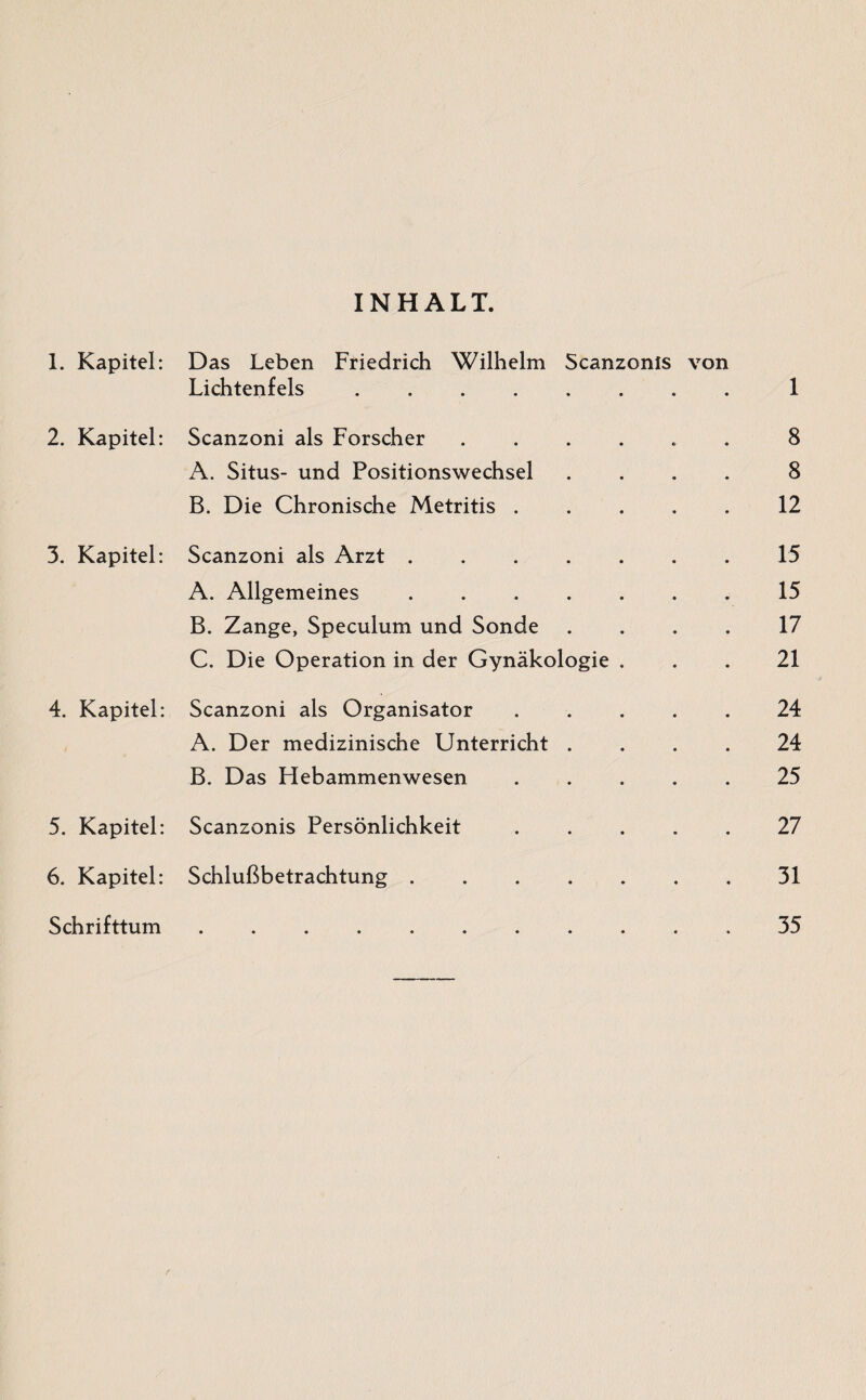 INHALT. 1. Kapitel: 2. Kapitel: 3. Kapitel: 4. Kapitel: 5. Kapitel: 6. Kapitel: Schrifttum Das Leben Friedrich Wilhelm Scanzonls von Lichtenfels.I Scanzoni als Forscher ...... 8 A. Situs- und Positionswechsel .... 8 B. Die Chronische Metritis.12 Scanzoni als Arzt.15 A. Allgemeines . ..15 B. Zange, Speculum und Sonde .... 17 C. Die Operation in der Gynäkologie ... 21 Scanzoni als Organisator.24 A. Der medizinische Unterricht .... 24 B. Das Hebammenwesen.25 Scanzonis Persönlichkeit.27 Schlußbetrachtung.31 .35