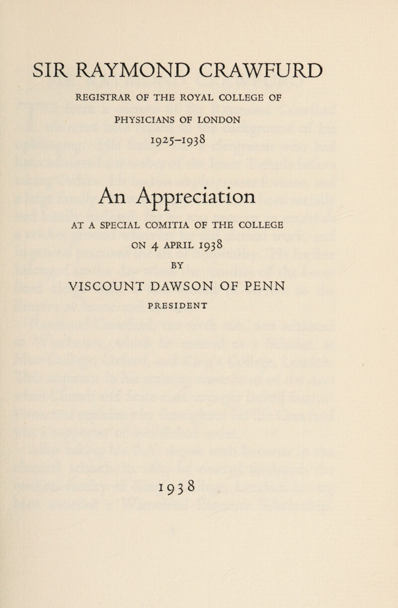 SIR RAYMOND CRAWFORD REGISTRAR OF THE ROYAL COLLEGE OF PHYSICIANS OF LONDON 1925—1938 An Appreciation AT A SPECIAL COMITIA OF THE COLLEGE ON 4 APRIL 1938 BY VISCOUNT DAWSON OF PENN PRESIDENT 1938