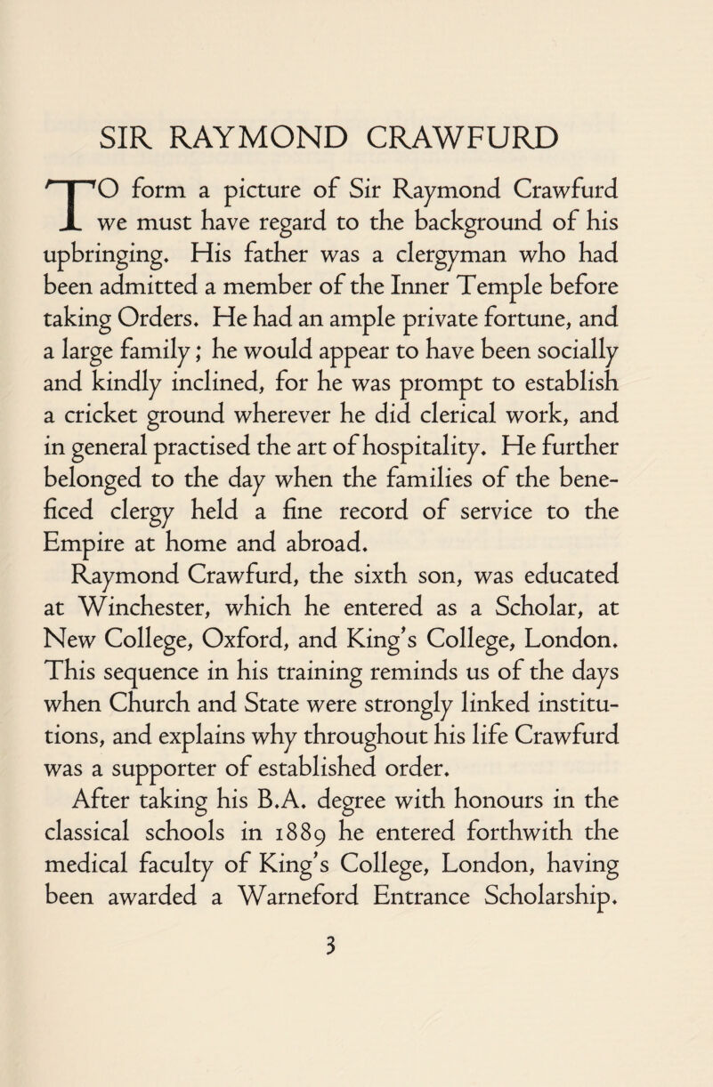 TO form a picture of Sir Raymond Crawfurd we must have regard to the background of his upbringings His father was a clergyman who had been admitted a member of the Inner Temple before taking Orders* He had an ample private fortune, and a large family; he would appear to have been socially and kindly inclined, for he was prompt to establish a cricket ground wherever he did clerical work, and in general practised the art of hospitality* He further belonged to the day when the families of the bene- ficed clergy held a fine record of service to the Empire at home and abroad* Raymond Crawfurd, the sixth son, was educated at Winchester, which he entered as a Scholar, at New College, Oxford, and King's College, London* This sequence in his training reminds us of the days when Church and State were strongly linked institu¬ tions, and explains why throughout his life Crawfurd was a supporter of established order* After taking his B*A* degree with honours in the classical schools in 1889 he entered forthwith the medical faculty of King's College, London, having been awarded a Warneford Entrance Scholarship*