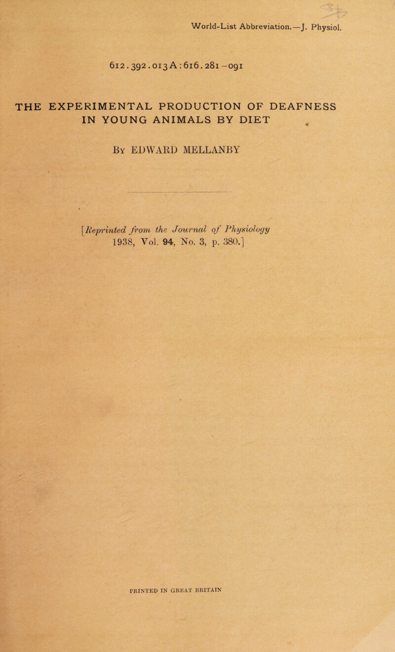 World-List Abbreviation.—J. Physiol. 612.392.013 A: 616.281-091 THE EXPERIMENTAL PRODUCTION OF DEAFNESS IN YOUNG ANIMALS BY DIET w By EDWARD MELLANBY [Reprinted from the Journal of Physiology 1938, Yol. 94, No. 3, p. 380.] / PRINTER IN GREAT BRITAIN