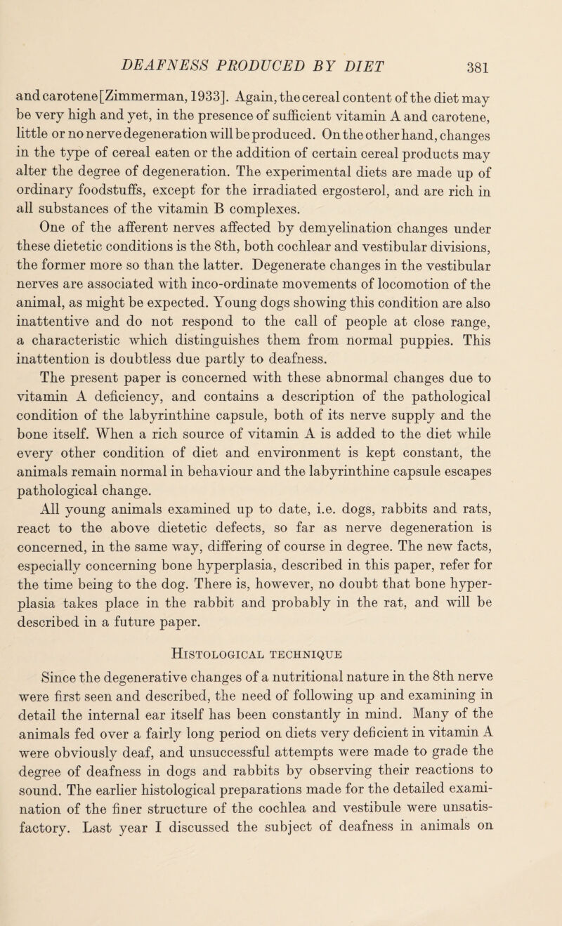 and carotene [Zimmerman, 1933]. Again, the cereal content of the diet may be very high and yet, in the presence of sufficient vitamin A and carotene, little or no nerve degeneration will be produced. On the other hand, changes in the type of cereal eaten or the addition of certain cereal products may alter the degree of degeneration. The experimental diets are made up of ordinary foodstuffs, except for the irradiated ergosterol, and are rich in all substances of the vitamin B complexes. One of the afferent nerves affected by demyelination changes under these dietetic conditions is the 8th, both cochlear and vestibular divisions, the former more so than the latter. Degenerate changes in the vestibular nerves are associated with inco-ordinate movements of locomotion of the animal, as might be expected. Young dogs showing this condition are also inattentive and do not respond to the call of people at close range, a characteristic which distinguishes them from, normal puppies. This inattention is doubtless due partly to deafness. The present paper is concerned with these abnormal changes due to vitamin A deficiency, and contains a description of the pathological condition of the labyrinthine capsule, both of its nerve supply and the bone itself. When a rich source of vitamin A is added to the diet while every other condition of diet and environment is kept constant, the animals remain normal in behaviour and the labyrinthine capsule escapes pathological change. x411 young animals examined up to date, i.e. dogs, rabbits and rats, react to the above dietetic defects, so far as nerve degeneration is concerned, in the same way, differing of course in degree. The new facts, especially concerning bone hyperplasia, described in this paper, refer for the time being to the dog. There is, however, no doubt that bone hyper¬ plasia takes place in the rabbit and probably in the rat, and will be described in a future paper. Histological technique Since the degenerative changes of a nutritional nature in the 8th nerve were first seen and described, the need of following up and examining in detail the internal ear itself has been constantly in mind. Many of the animals fed over a fairly long period on diets very deficient in vitamin A were obviously deaf, and unsuccessful attempts were made to grade the degree of deafness in dogs and rabbits by observing their reactions to sound. The earlier histological preparations made for the detailed exami¬ nation of the finer structure of the cochlea and vestibule were unsatis¬ factory. Last year I discussed the subject of deafness in animals on