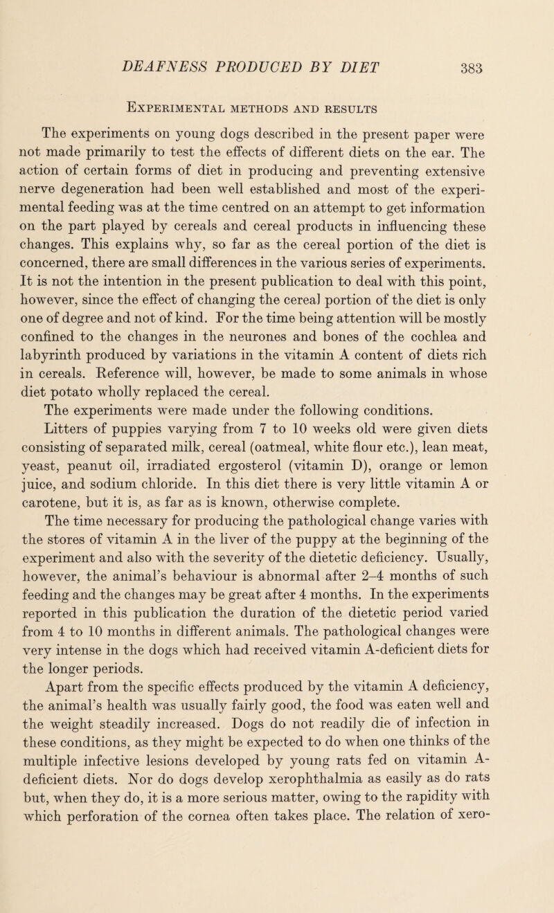 Experimental methods and results The experiments on young dogs described in the present paper were not made primarily to test the effects of different diets on the ear. The action of certain forms of diet in producing and preventing extensive nerve degeneration had been well established and most of the experi¬ mental feeding was at the time centred on an attempt to get information on the part played by cereals and cereal products in influencing these changes. This explains why, so far as the cereal portion of the diet is concerned, there are small differences in the various series of experiments. It is not the intention in the present publication to deal with this point, however, since the effect of changing the cereal portion of the diet is only one of degree and not of kind. For the time being attention will be mostly confined to the changes in the neurones and bones of the cochlea and labyrinth produced by variations in the vitamin A content of diets rich in cereals. Reference will, however, be made to some animals in whose diet potato wholly replaced the cereal. The experiments were made under the following conditions. Litters of puppies varying from 7 to 10 weeks old were given diets consisting of separated milk, cereal (oatmeal, white flour etc.), lean meat, yeast, peanut oil, irradiated ergosterol (vitamin D), orange or lemon juice, and sodium chloride. In this diet there is very little vitamin A or carotene, but it is, as far as is known, otherwise complete. The time necessary for producing the pathological change varies with the stores of vitamin A in the liver of the puppy at the beginning of the experiment and also with the severity of the dietetic deficiency. Usually, however, the animal’s behaviour is abnormal after 2-4 months of such feeding and the changes may be great after 4 months. In the experiments reported in this publication the duration of the dietetic period varied from 4 to 10 months in different animals. The pathological changes were very intense in the dogs which had received vitamin A-deficient diets for the longer periods. Apart from the specific effects produced by the vitamin A deficiency, the animal’s health was usually fairly good, the food was eaten well and the weight steadily increased. Dogs do not readily die of infection in these conditions, as they might be expected to do when one thinks of the multiple infective lesions developed by young rats fed on vitamin A- deficient diets. Nor do dogs develop xerophthalmia as easily as do rats but, when they do, it is a more serious matter, owing to the rapidity with which perforation of the cornea often takes place. The relation of xero-