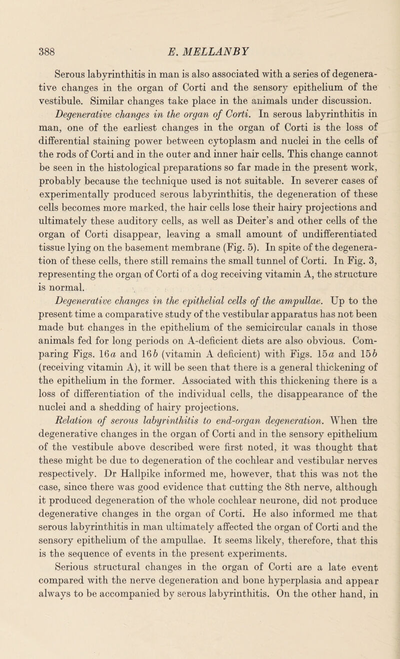 Serous labyrinthitis in man is also associated with a series of degenera¬ tive changes in the organ of Corti and the sensory epithelium of the vestibule. Similar changes take place in the animals under discussion. Degenerative changes in the organ of Corti. In serous labyrinthitis in man, one of the earliest changes in the organ of Corti is the loss of differential staining power between cytoplasm and nuclei in the cells of the rods of Corti and in the outer and inner hair cells. This change cannot be seen in the histological preparations so far made in the present work, probably because the technique used is not suitable. In severer cases of experimentally produced serous labyrinthitis, the degeneration of these cells becomes more marked, the hair cells lose their hairy projections and ultimately these auditory cells, as well as Deiter’s and other cells of the organ of Corti disappear, leaving a small amount of undifferentiated tissue lying on the basement membrane (Fig. 5). In spite of the degenera¬ tion of these cells, there still remains the small tunnel of Corti. In Fig. 3, representing the organ of Corti of a dog receiving vitamin A, the structure is normal. Degenerative changes in the epithelial cells of the ampullae. Up to the present time a comparative study of the vestibular apparatus has not been made but changes in the epithelium of the semicircular canals in those animals fed for long periods on A-deficient diets are also obvious. Com¬ paring Figs. 16a and 166 (vitamin A deficient) with Figs. 15a and 156 (receiving vitamin A), it will be seen that there is a general thickening of the epithelium in the former. Associated with this thickening there is a loss of differentiation of the individual cells, the disappearance of the nuclei and a shedding of hairy projections. Relation of serous labyrinthitis to end-organ degeneration. When the degenerative changes in the organ of Corti and in the sensory epithelium of the vestibule above described were first noted, it was thought that these might be due to degeneration of the cochlear and vestibular nerves respectively. Dr Hallpike informed me, however, that this was not the case, since there was good evidence that cutting the 8th nerve, although it produced degeneration of the whole cochlear neurone, did not produce degenerative changes in the organ of Corti. He also informed me that serous labyrinthitis in man ultimately affected the organ of Corti and the sensory epithelium of the ampullae. It seems likely, therefore, that this is the sequence of events in the present experiments. Serious structural changes in the organ of Corti are a late event compared with the nerve degeneration and bone hyperplasia and appear always to be accompanied by serous labyrinthitis. On the other hand, in