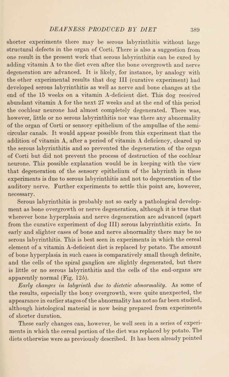 shorter experiments there may be serous labyrinthitis without large structural defects in the organ of Corti. There is also a suggestion from one result in the present work that serous labyrinthitis can be cured by adding vitamin A to the diet even after the bone overgrowth and nerve degeneration are advanced. It is likely, for instance, by analogy with the other experimental results that dog III (curative experiment) had developed serous labyrinthitis as well as nerve and bone changes at the end of the 15 weeks on a vitamin A-deficient diet. This dog received abundant vitamin A for the next 27 weeks and at the end of this period the cochlear neurone had almost completely degenerated. There was, however, little or no serous labyrinthitis nor was there any abnormality of the organ of Corti or sensory epithelium of the ampullae of the semi¬ circular canals. It would appear possible from this experiment that the addition of vitamin A, after a period of vitamin A deficiency, cleared up the serous labyrinthitis and so prevented the degeneration of the organ of Corti but did not prevent the process of destruction of the cochlear neurone. This possible explanation would be in keeping with the view that degeneration of the sensory epithelium of the labyrinth in these experiments is due to serous labyrinthitis and not to degeneration of the auditory nerve. Further experiments to settle this point are, however, necessary. Serous labyrinthitis is probably not so early a pathological develop¬ ment as bone overgrowth or nerve degeneration, although it is true that wherever bone hyperplasia and nerve degeneration are advanced (apart from the curative experiment of dog III) serous labyrinthitis exists. In early and slighter cases of bone and nerve abnormality there may be no serous labyrinthitis. This is best seen in experiments in which the cereal element of a vitamin A-deficient diet is replaced by potato. The amount of bone hyperplasia in such cases is comparatively small though definite, and the cells of the spiral ganglion are slightly degenerated, but there is little or no serous labyrinthitis and the cells of the end-organs are apparently normal (Fig. 126). Early changes in labyrinth due to dietetic abnormality. As some of the results, especially the bony overgrowth, were quite unexpected, the appearance in earlier stages of the abnormality has not so far been studied, although histological material is now being prepared from experiments of shorter duration. These early changes can, however, be well seen in a series of experi¬ ments in which the cereal portion of the diet was replaced by potato. The diets otherwise were as previously described. It has been already pointed