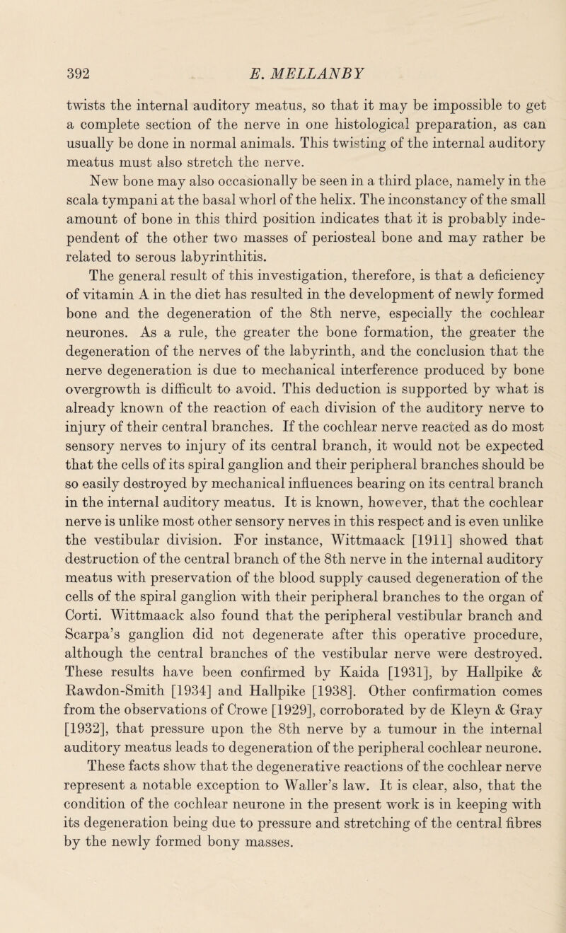 twists the internal auditory meatus, so that it may be impossible to get a complete section of the nerve in one histological preparation, as can usually be done in normal animals. This twisting of the internal auditory meatus must also stretch the nerve. New bone may also occasionally be seen in a third place, namely in the scala tympani at the basal whorl of the helix. The inconstancy of the small amount of bone in this third position indicates that it is probably inde¬ pendent of the other two masses of periosteal bone and may rather be related to serous labyrinthitis. The general result of this investigation, therefore, is that a deficiency of vitamin A in the diet has resulted in the development of newly formed bone and the degeneration of the 8th nerve, especially the cochlear neurones. As a rule, the greater the bone formation, the greater the degeneration of the nerves of the labyrinth, and the conclusion that the nerve degeneration is due to mechanical interference produced by bone overgrowth is difficult to avoid. This deduction is supported by what is already known of the reaction of each division of the auditory nerve to injury of their central branches. If the cochlear nerve reacted as do most sensory nerves to injury of its central branch, it would not be expected that the cells of its spiral ganglion and their peripheral branches should be so easily destroyed by mechanical influences bearing on its central branch in the internal auditory meatus. It is known, however, that the cochlear nerve is unlike most other sensory nerves in this respect and is even unlike the vestibular division. For instance, Wittmaack [1911] showed that destruction of the central branch of the 8th nerve in the internal auditory meatus with preservation of the blood supply caused degeneration of the cells of the spiral ganglion with their peripheral branches to the organ of Corti. Wittmaack also found that the peripheral vestibular branch and Scarpa’s ganglion did not degenerate after this operative procedure, although the central branches of the vestibular nerve were destroyed. These results have been confirmed by Kaida [1931], by Hallpike & Rawdon-Smith [1934] and Hallpike [1938]. Other confirmation comes from the observations of Crowe [1929], corroborated by de Kleyn & Gray [1932], that pressure upon the 8th nerve by a tumour in the internal auditory meatus leads to degeneration of the peripheral cochlear neurone. These facts show that the degenerative reactions of the cochlear nerve represent a notable exception to Waller’s law. It is clear, also, that the condition of the cochlear neurone in the present work is in keeping with its degeneration being due to pressure and stretching of the central fibres by the newly formed bony masses.