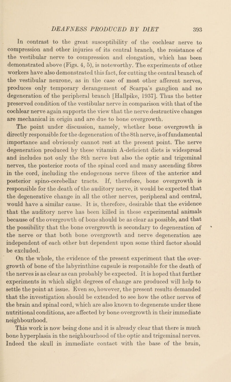 In contrast to the great susceptibility of the cochlear nerve to compression and other injuries of its central branch, the resistance of the vestibular nerve to compression and elongation, which has been demonstrated above (Figs. 4, 5), is noteworthy. The experiments of other workers have also demonstrated this fact, for cutting the central branch of the vestibular neurone, as in the case of most other afferent nerves, produces only temporary derangement of Scarpa’s ganglion and no degeneration of the peripheral branch [Hallpike, 1937]. Thus the better preserved condition of the vestibular nerve in comparison with that of the cochlear nerve again supports the view that the nerve destructive changes are mechanical in origin and are due to bone overgrowth. The point under discussion, namely, whether bone overgrowth is directly responsible for the degeneration of the 8th nerve, is of fundamental importance and obviously cannot rest at the present point. The nerve degeneration produced by these vitamin A-deficient diets is widespread and includes not only the 8th nerve but also the optic and trigeminal nerves, the posterior roots of the spinal cord and many ascending fibres in the cord, including the endogenous nerve fibres of the anterior and posterior spino-cerebellar tracts. If, therefore, bone overgrowth is responsible for the death of the auditory nerve, it would be expected that the degenerative change in all the other nerves, peripheral and central, would have a similar cause. It is, therefore, desirable that the evidence that the auditory nerve has been killed in these experimental animals because of the overgrowth of bone should be as clear as possible, and that the possibility that the bone overgrowth is secondary to degeneration of the nerve or that both bone overgrowth and nerve degeneration are independent of each other but dependent upon some third factor should be excluded. On the whole, the evidence of the present experiment that the over¬ growth of bone of the labyrinthine capsule is responsible for the death of the nerves is as clear as can probably be expected. It is hoped that further experiments in which slight degrees of change are produced will help to settle the point at issue. Even so, however, the present results demanded that the investigation should be extended to see how the other nerves of the brain and spinal cord, which are also known to degenerate under these nutritional conditions, are affected by bone overgrowth in their immediate neighbourhood. This work is now being done and it is already clear that there is much bone hyperplasia in the neighbourhood of the optic and trigeminal nerves. Indeed the skull in immediate contact with the base of the brain,