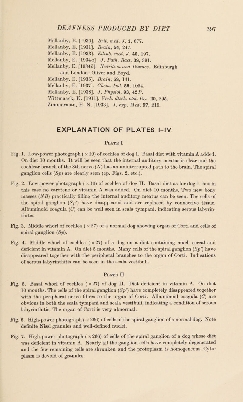 Mellanby, E. [1930]. Brit. med. J. 1, 677. Mellanby, E. [1931]. Brain, 54, 247. Mellanby, E. [1933]. Edinb. med. J. 40, 197. Mellanby, E. [1934 a] J. Path. Bad. 38, 391. Mellanby, E. [19346]. Nutrition and Disease. Edinburgh and London: Oliver and Boyd. Mellanby, E. [1935]. Brain, 58, 141. Mellanby, E. [1937]. Chem. Ind. 56, 1054. Mellanby, E. [1938]. J. Physiol. 93, 42 P. Wittmaack, K. [1911]. Verh. dtsch. otol. Ges. 20, 295. Zimmerman, H. N. [1933]. J. exp. Med. 57, 215. EXPLANATION OF PLATES l-IV Plate I Fig. 1. Low-power photograph ( x 10) of cochlea of dog I. Basal diet with vitamin A added. On diet 10 months. It will be seen that the internal auditory meatus is clear and the cochlear branch of the 8th nerve (N) has an uninterrupted path to the brain. The spiral ganglion cells (Sp) are clearly seen (cp. Figs. 2, etc.). Fig. 2. Low-power photograph ( x 10) of cochlea of dog II. Basal diet as for dog I, but in this case no carotene or vitamin A was added. On diet 10 months. Two new bony masses (NB) practically filling the internal auditory meatus can be seen. The cells of the spiral ganglion (Sp') have disappeared and are replaced by connective tissue. Albuminoid coagula (G) can be well seen in scala tympani, indicating serous labyrin¬ thitis. Fig. 3. Middle whorl of cochlea ( x 27) of a normal dog showing organ of Corti and cells of spiral ganglion (Sp). Fig. 4. Middle whorl of cochlea ( x 27) of a dog on a diet containing much cereal and deficient in vitamin A. On diet 5 months. Many cells of the spiral ganglion (Sp') have disappeared together with the peripheral branches to the organ of Corti. Indications of serous labyrinthitis can be seen in the scala vestibuli. Plate II Fig. 5. Basal whorl of cochlea ( x 27) of dog II. Diet deficient in vitamin A. On diet 10 months. The cells of the spiral ganglion (Sp') have completely disappeared together with the peripheral nerve fibres to the organ of Corti. Albuminoid coagula (C) are obvious in both the scala tympani and scala vestibuli, indicating a condition of serous labyrinthitis. The organ of Corti is very abnormal. Fig. 6. High-power photograph ( x 266) of cells of the spiral ganglion of a normal dog. Note definite Nissl granules and well-defined nuclei. Fig. 7. High-power photograph ( x 266) of cells of the spiral ganglion of a dog whose diet was deficient in vitamin A. Nearly all the ganglion cells have completely degenerated and the few remaining cells are shrunken and the protoplasm is homogeneous. Cyto¬ plasm is devoid of granules.