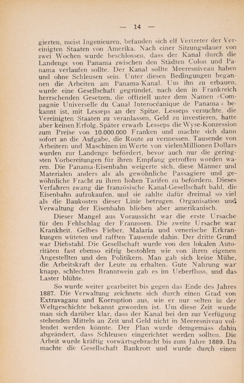 gierten, meist Ingenieuren, befanden sich elf Vertreter der Ver¬ einigten Staaten von Amerika. Nach einer Sitzungsdauer von zwei Wochen wurde beschlossen, dass der Kanal durch die Landenge von Panama zwischen den Städten Colon und Pa- nanra verlaufen sollte. Der Kanal sollte Meeresniveau haben und ohne Schleusen sein. Unter diesen Bedingungen began¬ nen die Arbeiten am Panama-Kanal. Um ihn zu erbauen, wurde eine Gesellschaft gegründet, nach den in Frankreich herrschenden Gesetzen, die offiziell unter dem Namen (Com¬ pagnie Universelle du Canal Interoceanique de Panama» be¬ kannt ist, mit Lesseps an der Spitze. Lesseps versuchte, die Vereinigten ^Staaten zu veranlassen, Geld zu investieren, hatte aber keinen Erfolg. Später erwarb Lesseps die Wyse-Konzession zum Preise von 10.000.000 Franken und machte sich dann sofort an die Aufgabe, die Route zu vermessen. Tausende von Arbeitern und Maschinen im Werte von vielenMillionen Dollars wurden zur Landenge befördert, bevor auch nur die gering¬ sten Vorbereitungen für ihren Empfang getroffen worden wa¬ ren. Die Panama-Eisenbahn weigerte sich, diese Männer und Materialen anders als als gewöhnliche Passagiere und ge¬ wöhnliche P racht zu ihren hohen Tarifen zu befördern. Dieses Verfahren zwang die französische Kanal-Gesellschaft bald, die Eisenbahn aufzukaufen, und sie zahlte dafür dreimal so viel als die Baukosten dieser Linie betrugen. Organisation und Verwaltung der Eisenbahn blieben aber amerikanisch. Dieser Mangel aus Voraussicht war die erste Ursache für den Fehlschlag der Franzosen. Die zweite Ursache war Krankheit. Gelbes Eieber, Malaria und venerische Erkran¬ kungen wüteten und rafften Tausende dahin. Der dritte Grutnd war Diebstahl. Die Gesellschaft wurde von den lokalen Auto¬ ritäten fast ebenso eifrig bestohlen wie von ihren eigenen Angestellten und den Politikern. Man gab sich keine Mühe, die Arbeitskraft der Leute zu erhalten. Gute Nahrung war knapp, schlechten Branntwein gab es im Ueberfluss, und das Laster blühte. So wurde weiter gearbeitet bis gegen das Ende des Jahres 1887. Die Verwaltung zeichnete sich durch einen Grad von Extravaganz und Korruption aus, wie er nur selten in der Weltgeschichte bekannt geworden ist. Um die&e Zeit wurde man sich darüber klar, dass der Kanal bei den zur Verfügung stehenden Mitteln an Zeit und Geld nicht in Meeresniveau vol¬ lendet werden könnte. Der Plan wurde demgemäss dahin abgeändert, dass Schleusen eingerichtet werden sollten. Die Arbeit wurde kräftig vorwärtsgebracht bis zum Jahre 1889. Da machte die Gesellschaft Bankrott und wurde durch einen