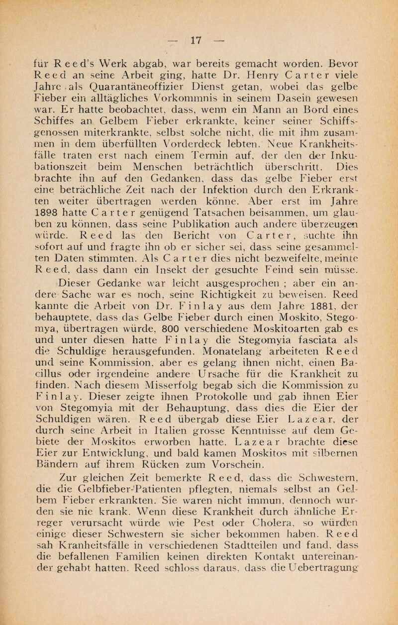 für Reed’s Werk abgab, war bereits gemacht worden. Bevor Reed an seine Arbeit ging, hatte Dr. Henry Carter viele Jahre.als Quarantäneoffizier Dienst getan, wobei das gelbe Fieber ein alltägliches Vorkommnis in seinem Dasein gewesen war. Er hatte beobachtet, dass, wenn ein Mann an Bord eines Schiffes an Gelbem Fieber erkrankte, keiner seiner Schiffs¬ genossen miterkrankte, selbst solche nicht, die mit ihm zusam¬ men in dem überfüllten Vorderdeck lebten. Neue Krankheits¬ fälle traten erst nach einem Termin auf, der den der Inku¬ bationszeit beim Menschen beträchtlich überschritt. Dies brachte ihn auf den Gedanken, dass das gelbe Fieber erst eine beträchliche Zeit nach der Infektion durch den Erkrank¬ ten weiter übertragen werden könne. Aber erst im Jahre 1898 hatte Carter genügend Tatsachen beisammen, um glau¬ ben zu können, dass seine Publikation auch andere überzeugen würde. Reed las den Bericht von Carter, suchte ihn sofort auf und fragte ihn ob er sicher sei, dass seine gesammel¬ ten Daten stimmten. Als Carter dies nicht bezweifelte, meinte Reed, dass dann ein Insekt der gesuchte Feind sein müsse. Dieser Gedanke war leicht ausgesprochen ; aber ein an¬ dere Sache war es noch, seine Richtigkeit zu beweisen. Reed kannte die Arbeit von Dr. Finlay aus dem Jahre 1881, der behauptete, dass das Gelbe Fieber durch einen Moskito, Stego- mya, übertragen würde, 800 verschiedene Moskitoarten gab es und unter diesen hatte Finlay die Stegomyia fasciata als die Schuldige herausgefunden. Monatelang arbeiteten Reed und seine Kommission, aber es gelang ihnen nicht, einen Ba¬ cillus oder irgendeine andere Ursache für die Krankheit zu finden. Nach diesem Misserfolg begab sich die Kommission zu Finlay. Dieser zeigte ihnen Protokolle und gab ihnen Eier von Stegomyia mit der Behauptung, dass dies die Eier der Schuldigen wären. Reed übergab diese Eier Lazear, der durch seine Arbeit in Italien grosse Kenntnisse auf dem Ge¬ biete der Moskitos erworben hatte. Lazear brachte diese Piier zur Entwicklung, und bald kamen Moskitos mit silbernen Bändern auf ihrem Rücken zum Vorschein. Zur gleichen Zeit bemerkte Reed, dass die Schwestern, die die Gelbfieber-Tatienten pflegten, niemals selbst an Gel¬ bem Heber erkrankten. Sie waren nicht immun, dennoch wur¬ den sie nie krank. Wenn diese Krankheit durch ähnliche Flr- reger verursacht würde wie Pest oder Cholera, so würden einige dieser Schwestern sie sicher bekommen haben. Reed sah Kranheitsfälle in verschiedenen Stadtteilen und fand, dass die befallenen Familien keinen direkten Kontakt untereinan¬ der gehabt hatten. Reed schloss daraus, dass die Uebertragung