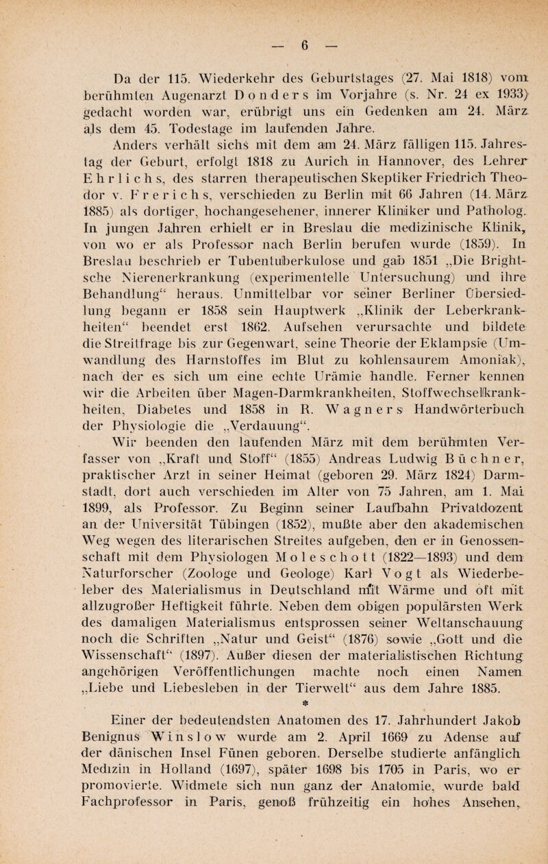 Da der 115. Wiederkehr des Geburtstages (27. Mai 1818) vom berühmten Augenarzt Don der s im Vorjahre (s. Nr. 24 ex 1933) gedacht worden war, erübrigt uns ein Gedenken am 24. März, ajs dem 45. Todestage im laufenden Jahre. Anders verhält sichS mit dem am 24. März fälligen 115. Jahres¬ tag der Geburt, erfolgt 1818 zu Aurich in Hannover, des Lehrer E h r 1 i c h s, des starren therapeulisichen Skeptiker Friedrich Theo¬ dor V. F r e r i c h s, verschieden zu Berlin mdt 66 Jahren (14. März. 1885) als dortiger, hochangesehener, innerer Kliniker und Patholog. In jungen Jahren erhielt er in Breslau die medizinische Klinik,, von wo er als Professor nach Berlin berufen wurde (1859). In Breslau beschrieb er Tubentuberkulose und gab 1851 „Die Bright- sche Nierenerkrankung (experimentelle Untersuchung) und ihre Behandlung“ heraus. Unmittelbar vor seiner Berliner Übersied¬ lung begann er 1858 sein Hauptwerk ,,Klinik der Leberkrank¬ heiten“ beendet erst 1862. Aufsehen verursachte und bildete die Streitfrage bis zur Gegenwart, seine Theorie der Eklampsie (Um¬ wandlung des Harnstoffes im Blut zu kohlensaurem Amoniäk), nach der es sich um eine echte Urämie handle. Ferner kennen wir die Arbeiten über Magen-Darmkrankheiten, Stoffwechsellkrank- heiten, Diabetes und 1858 in R. Wagners Handwörterbuch der Physiologie die ,,Verdauung“. Wir beenden den laufenden März mit dem berühmten Ver¬ fasser von „Kraft und Stoff“ (1855) Andreas Ludwig Büchner, praktischer Arzt in seiner Heimat (geboren 29. März 1824) Darm- stadt, dort auch verschieden im Alter von 75 Jahren, am 1. Mai 1899, als Professor. Zu Beginn seiner Laufbahn Privatdozent an der Universität Tübingen (1852), mußte aber den akademischen Weg wegen des literarischen Streites aufgeben, den er in Genossen¬ schaft mit dem Physiologen Moleschott (1822—1893) und dem Naturforscher (Zoologe und Geologe) Karl Vogt als Wiederbe¬ leber des Materialismus in Deutschland mit Wärme und oft mit allzugroßer Heftigkeit führte. Neben dem obigen populärsten Werk des damaligen Materialismus entsprossen seiner Weltanschauung noch die Schriften „Natur und Geist“ (1876) sowie „Gott und die Wissenschaft“ (1897). Außer diesen der materialistischen Richtung angehörigen Veröffentlichungen machte noch einen Namen „Liebe und Liebesieben in der Tierwelt“ aus dem Jahre 1885. * Einer der bedeutendsten Anatomen des 17. Jahrhundert Jakob Benignus W i n s 1 0 w wurde am 2. April 1669 zu Adense auf der dänischen Insel Fünen geboren. Derselbe studierte anfänglich Medizin in Holland (1697), später 1698 bis 1705 in Paris, wo er promovierte. Widmete sich nun ganz der Anatomie, wurde bald Fachprofessor in Paris, genoß frühzeitig ein hohes Ansehen,,