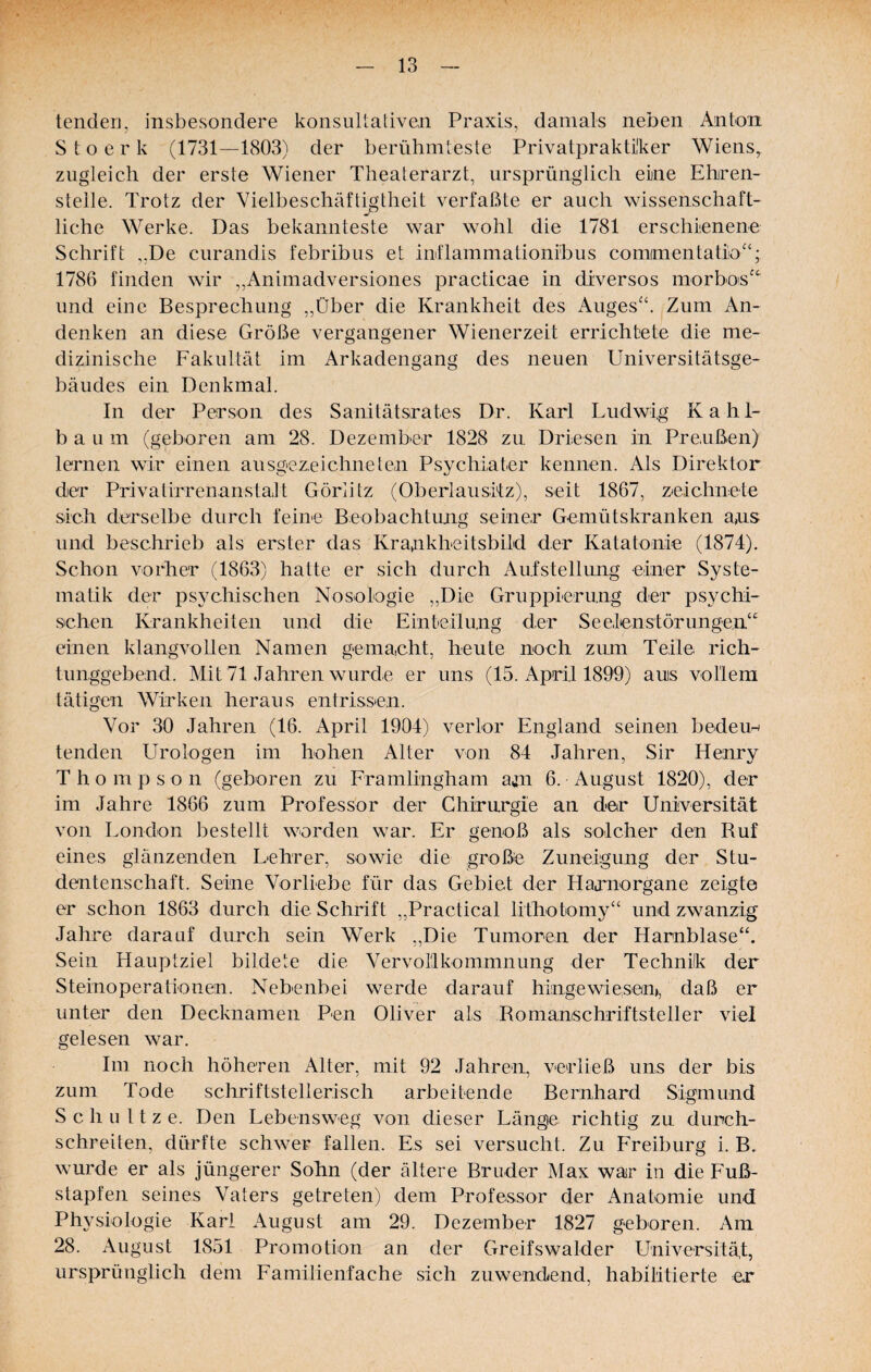 lenden, insbesondere konsultativen Praxis, damals neben Anton S t o e r k (1731—1803) der berühmteste Privatprakti'ker Wiens^ zugleich der erste Wiener Theaterarzt, ursprünglich eine Ehren¬ stelle. Trotz der Vielbeschäftigtheit verfaßte er auch wissenschaft¬ liche Werke. Das bekannteste war wohl die 1781 erschienene Schrift ,.De curandis febribus et inflammationibus comimentatio^^; 1786 finden wir „Animadversiones practicae in diversos morbois'^ und eine Besprechung ,,Über die Krankheit des Auges“. Zum An¬ denken an diese Größe vergangener Wienerzeit errichtete die me¬ dizinische Fakultät im Arkadengang des neuen Universitätsge¬ bäudes ein Denkmal. In der Person des Sanitätsrates Dr. Karl Ludwig Kahl¬ bau m (geboren am 28. Dezember 1828 zu. Driesen in Preußen) lernen wir einen ausgezeichneten Psychiater kennen. Als Direktor der Privatirrenanstalt Görlitz (Oberlausifz), seit 1867, zeichnete sich derselbe durch feine Beobachtun-g seiner Gemütskranken a,us und beschrieb als erster das Kra,nkheitsbild der Katatonie (1874). Schon vorher (1863) hatte er sich durch Aufstellung einer Syste¬ matik der psychischen Nosologie ,,Die Gruppierung der psychi¬ schen Krankheiten und die Einteilung der Seelenstörungen“ einen klangvollen Namen gemacht, heute noch zum Teile rich¬ tunggebend. Mit 71 Jahren wurde er uns (15. April 1899) auis vollem tätigen Wirken heraus entrissen. Vor 30 Jahren (16. April 1904) verlor England seinen bedeun tenden Urologen im hohen Alter von 84 Jahren, Sir Henry Thompson (geboren zu Framlingham a^n 6. August 1820), der im Jahre 1866 zum Professor der Chirurgie an der Universität von London bestellt worden war. Er genoß als solcher den Ruf eines glänzenden Lehrer, sowie die große Zuneigung der Stu¬ dentenschaft. Seine Vorliebe für das Gebiet der Harnorgane zeigte er schon 1863 durch die Schrift ,,Practical lithotomy“ und zwanzig Jahre darauf durch sein Werk ,,Die Tumoren der Harnblase“. Sein Hauptziel bildete die Vervorikommnung der Technik der Steinoperationen. Nebenbei werde darauf hingewiesen», daß er unter den Decknamen Pen Oliver als Romanschriftsteller viel gelesen war. Im noch höheren Alter, mit 92 Jahren, verließ uns der bis zum Tode schriftstellerisch arbeitende Bernhard Sigmund Schnitze. Den Lebensweg von dieser Länge richtig zu durch¬ schreiten, dürfte schwer fallen. Es sei versucht. Zu Freiburg i. B. wurde er als jüngerer Sohn (der ältere Bruder Max war in die Fuß¬ stapfen seines Vaters getreten) dem Professor der Anatomie und Physiologie Karl August am 29. Dezember 1827 geboren. Am 28. August 1851 Promotion an der Greifswalder Universität, ursprünglich dem Familienfache sich zuwendend, habilitierte er