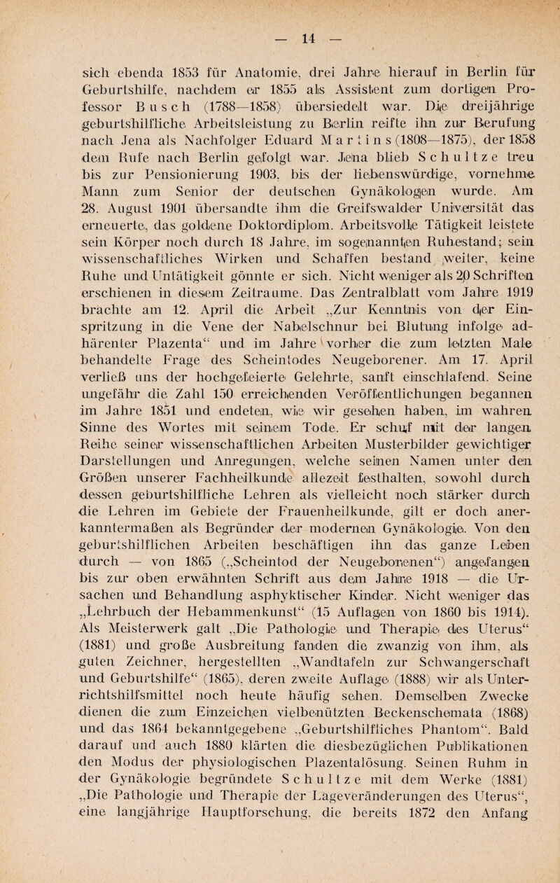 sich ebenda 1853 für Anatomie, drei Jahre hierauf in Berlin für Geburtshilfe, nachdem er 1855 als Assistent zum dortigen Pro¬ fessor Busch (1788—1858) übersiedeilt war. Die dreijährige geburtshilfliche Arbeitsleistung zu Berlin reifte ihn zur Berufung nach Jena als Nachfolger Eduard Mar lins (1808—1875), der 1858 dem Rufe nach Berlin gefolgt war. Jena blieb Schnitze treu bis zur Pensionierung 1903, bis der liebenswürdige, vornehme Mann zum Senior der deutschen Gynäkologien wurde. Am 28. August 1901 übersandte ihm die Greifswalder Universität das erneuerte, das goldene Doktordiplom. Arbeitsvollie Tätigkeit leistete sein Körper noch durch 18 Jahre, im sogenanntien Ruhestand; sein wissenschaftliches Wirken und Schaffen bestand .weiter, keine Ruhe und Untätigkeit gönnte er sich. Nicht wieniger als 2.0 Schriften erschienen in diesem Zeiträume. Das Zentralblatt vom Jahre 1919 brachte am 12. April die Arbeit ,,Zur Kenntnis von d|er Ein¬ spritzung in die Vene der Nabelschnur bei Blutung infolge ad- härenter Plazenta“ und im Jahre Worber die zum letzten Male behandelte Erage des Scheintodes Neugeborener. Am 17. April verließ uns der hochgefeierte Gelehrte, sanft einschiafend. Seine ungefähi' die Zahl 150 erreicbenden Veröffentlichungen begannen im Jahre 1851 und endeten, wie wir geseben haben, im wahren Sinne des Wortes mit seinem Tode. Er schuf mit der langen Reihe seiner wissenschaftlichen Arbeiten Musterbilder gewichtiger Darstellungen und Anregungen, welche seinen Namen unter den Größen unserer Fachheilkunde allezeit festhalten, sowohl durch dessen geburtshilfliche Lehren als vielleicht noch stärker durch die Lehren im Gebiete der Frauenheilkunde, gilt er doch aner¬ kanntermaßen als Begründer der moderneiii Gynäkologie. Von den geburtshilflichen Arbeiten beschäftigen ihn das ganze Leben durch — von 1865 (,,Scheintod der Neugeborenen“) angefangen bis zur oben erwähnten Schrift aus dem Jahre 1918 — die Ur¬ sachen und Behandlung asphyktischer Kinder. Nicht weniger das ,,Lehrbuch der Plebammenkunst“ (15 Auflagen von 1860 bis 1914). Als Meisterwerk galt „Die Pathologie und Therapie, des Uterus“ (1881) und große Ausbreitung fanden die zwanzig von ihm, als guten Zeichner, hergestellten ,,Wandtafeln zur Schw^angerschaft und Geburtshilfe“ (1865), deren zweite Auflage (1888) wir als Unter¬ richtshilfsmittel noch heute häufig sehen. Demseilben Zwecke dienen die zum Einzeichen vielbenützten Beckenschemata (1868) nnd das 1864 bekanntgegehene „Geburtshilfliches Phantom“. Bald darauf und auch 1880 klärten die diesbezüglichen Publikationen den Modus der ph3^siologischen Plazentalösung. Seinen Ruhm in der Gynäkologie begründete Schnitze mit dem Werke (1881) „Die Pathologie und Therapie der Lageveränderungen des Uterus“, eine langjährige Hauptforschung, die bereits 1872 den Anfang