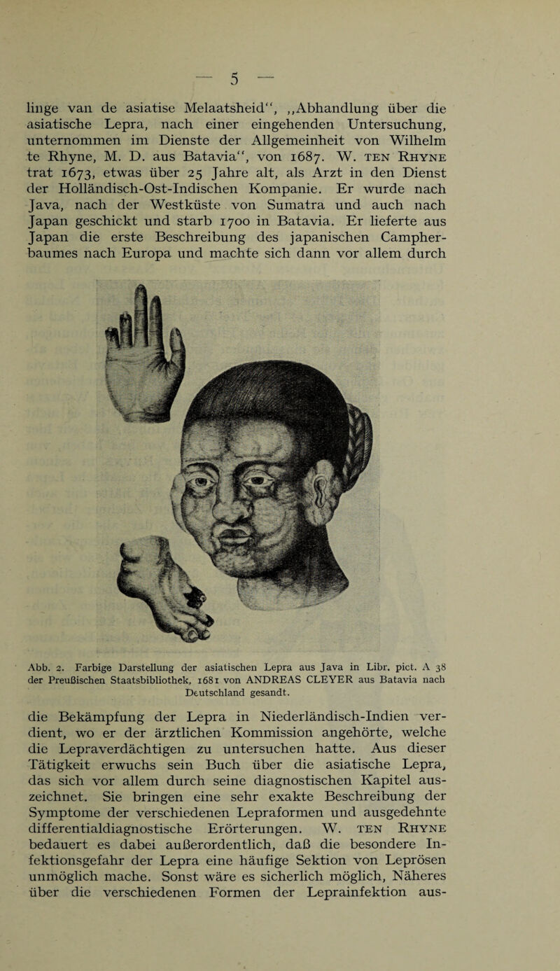 linge van de asiatise Melaatsheid, „Abhandlung über die asiatische Lepra, nach einer eingehenden Untersuchung, unternommen im Dienste der Allgemeinheit von Wilhelm te Rhyne, M. D. aus Batavia, von 1687. W. ten Rhyne trat 1673, etwas über 25 Jahre alt, als Arzt in den Dienst der Holländisch-Ost-Indischen Kompanie. Er wurde nach Java, nach der Westküste von Sumatra und auch nach Japan geschickt und starb 1700 in Batavia. Er lieferte aus Japan die erste Beschreibung des japanischen Campher- baumes nach Europa und machte sich dann vor allem durch Abb. 2. Farbige Darstellung der asiatischen Lepra aus Java in Libr. pict. A 38 der Preußischen Staatsbibliothek, 1681 von ANDREAS CLEYER aus Batavia nach Deutschland gesandt. die Bekämpfung der Lepra in Niederländisch-Indien ver¬ dient, wo er der ärztlichen Kommission angehörte, welche die Lepraverdächtigen zu untersuchen hatte. Aus dieser Tätigkeit erwuchs sein Buch über die asiatische Lepra, das sich vor allem durch seine diagnostischen Kapitel aus¬ zeichnet. Sie bringen eine sehr exakte Beschreibung der Symptome der verschiedenen Lepraformen und ausgedehnte differentialdiagnostische Erörterungen. W. ten Rhyne bedauert es dabei außerordentlich, daß die besondere In¬ fektionsgefahr der Lepra eine häufige Sektion von Leprösen unmöglich mache. Sonst wäre es sicherlich möglich, Näheres über die verschiedenen Formen der Leprainfektion aus-