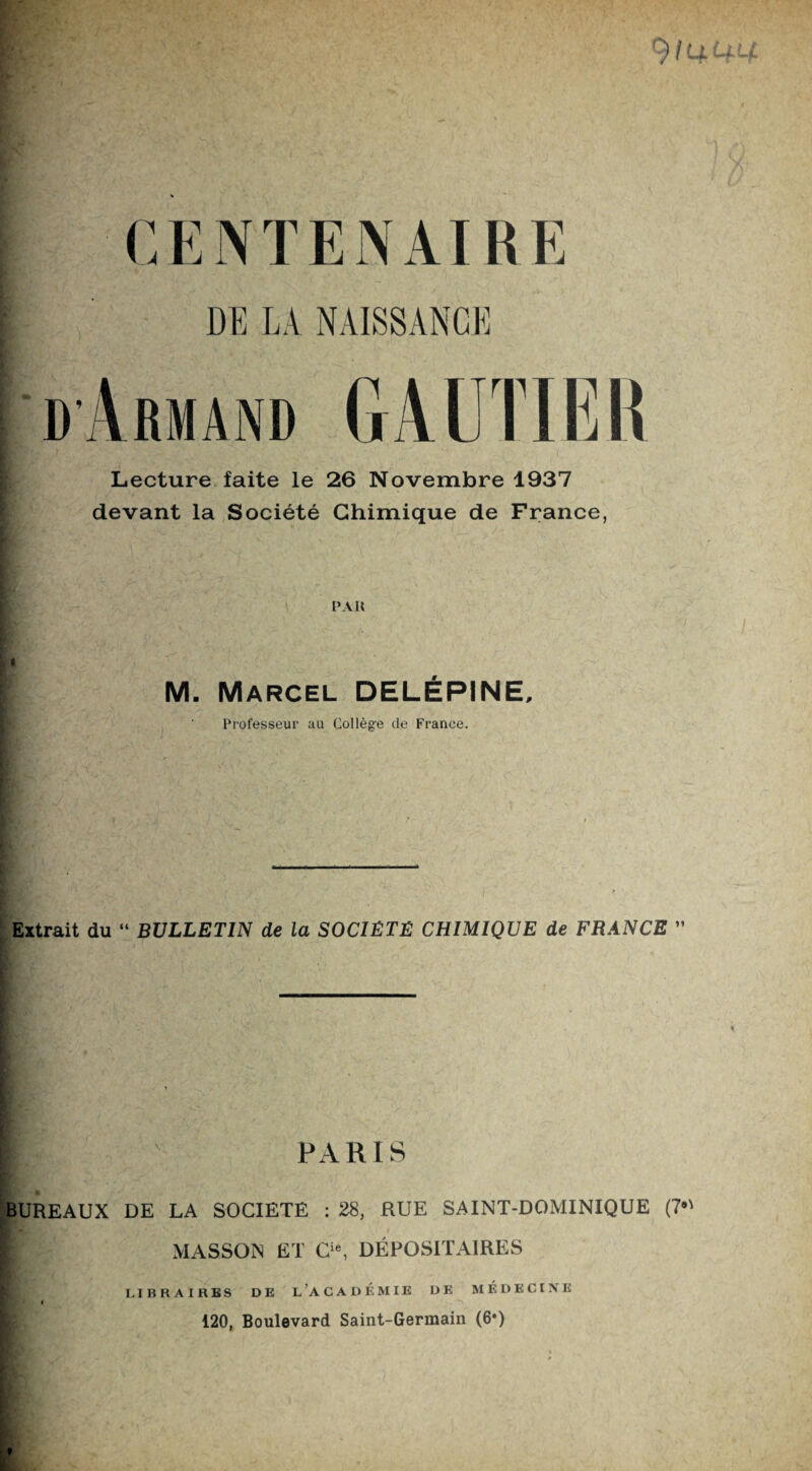 CENTENAIRE DE LA NAISSANCE dArmand GAUTIER Lecture faite le 26 Novembre 1937 devant la Société Chimique de France, PAU M. Marcel DELÉPINE, Professeur au Collège de France. K? Extrait du “ BULLETIN de la SOCIÉTÉ CHIMIQUE de FRANCE ” Il PARIS BUREAUX DE LA SOCIETE : 28, RUE SAINT-DOMINIQUE (7*' MASSON ET Cie, DÉPOSITAIRES LIBRAIRES DE L’ACADEMIE DE MÉDECINE 120, Boulevard Saint-Germain (6*)