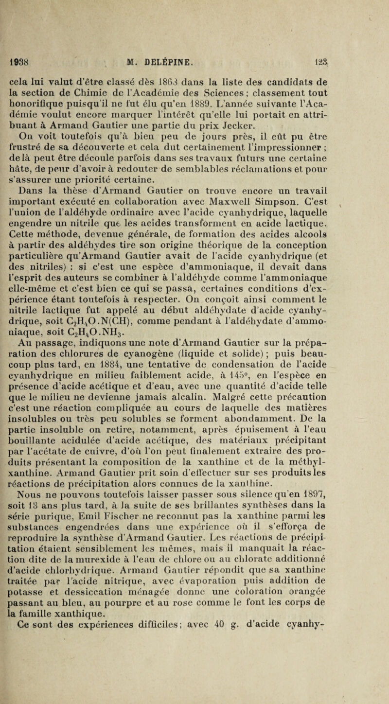 cela lui valut d’être classé dès 1863 dans la liste des candidats de la section de Chimie de l’Académie des Sciences ; classement tout honoritique puisqu'il ne fut élu qu’en 1889. L’année suivante l’Aca¬ démie voulut encore marquer l’intérêt qu’elle lui portait en attri¬ buant à Armand Gautier une partie du prix Jecker. On voit toutefois qu’à bien peu de jours près, il eût pu être frustré de sa découverte et cela dut certainement l'impressionner ; delà peut être découle parfois dans ses travaux futurs une certaine hâte, de peur d’avoir à redouter de semblables réclamations et pour s’assurer une priorité certaine. Dans la thèse d’Armand Gautier on trouve encore un travail important exécuté en collaboration avec Maxwell Simpson. C’est l’union de l’aldéhyde ordinaire avec l’acide cyanhydrique, laquelle engendre un nitrile que les acides transforment en acide lactique. Cette méthode, devenue générale, de formation des acides alcools à partir des aldéhydes tire son origine théorique de la conception particulière qu’Armand Gautier avait de l’acide cyanhydrique (et des nitriles) : si c’est une espèce d’ammoniaque, il devait dans l’esprit des auteurs se combiner à l’aldéhyde comme l’ammoniaque elle-même et c’est bien ce qui se passa, certaines conditions d’ex¬ périence étant toutefois à respecter. On conçoit ainsi comment le nitrile lactique fut appelé au début aldéhydate d’acide cyanhy¬ drique, soit C2H4O.N(CH), comme pendant à l’aldéhydate d’ammo¬ niaque, soit C2H4O.NH3. Au passage, indiquons une note d’Armand Gautier sur la prépa¬ ration des chlorures de cyanogène (liquide et solide) ; puis beau¬ coup plus tard, en 1884, une tentative de condensation de l’acide cyanhydrique en milieu faiblement acide, à 145°, en l’espèce en présence d’acide acétique et d’eau, avec une quantité d’acide telle que le milieu ne devienne jamais alcalin. Malgré cette précaution c’est une réaction compliquée au cours de laquelle des matières insolubles ou très peu solubles se forment abondamment. De la partie insoluble on retire, notamment, après épuisement à l’eau bouillante acidulée d’acide acétique, des matériaux précipitant par l’acétate de cuivre, d’où l’on peut finalement extraire des pro¬ duits présentant la composition de la xanthine et de la méthyl- xanthine. Armand Gautier prit soin d'effectuer sur ses produits les réactions de précipitation alors connues de la xanthine. Nous ne pouvons toutefois laisser passer sous silence qu’en 1897, soit 13 ans plus tard, à la suite de ses brillantes synthèses dans la série purique, Emil Fischer ne reconnut pas la xanthine parmi les substances engendrées dans une expérience où il s’efforça de reproduire la synthèse d’Armand Gautier. Les réactions de précipi¬ tation étaient sensiblement les mêmes, mais il manquait la réac¬ tion dite de la murexide à l’eau de chlore ou au chlorate additionné d’acide chlorhydrique. Armand Gautier répondit que sa xanthine traitée par l’acide nitrique, avec évaporation puis addition de potasse et dessiccation ménagée donne une coloration orangée passant au bleu, au pourpre et au rose comme le font les corps de la famille xanthique. Ce sont des expériences difficiles; avec 40 g. d’acide cyanhy-