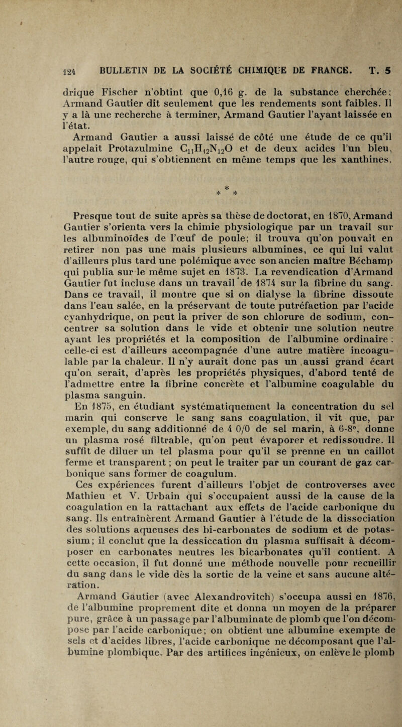 drique Fischer n’obtint que 0,16 g. de la substance cherchée; Armand Gautier dit seulement que les rendements sont faibles. Il y a là une recherche à terminer, Armand Gautier l’ayant laissée en i’état. Armand Gautier a aussi laissé de côté une étude de ce qu’il appelait Protazulmine C1iH12N120 et de deux acides l’un bleu, l’autre rouge, qui s’obtiennent en même temps que les xanthines. * * * Presque tout de suite après sa thèse de doctorat, en 1870, Armand Gautier s’orienta vers la chimie physiologique par un travail sur les albuminoïdes de l’œuf de poule; il trouva qu’on pouvait en retirer non pas une mais plusieurs albumines, ce qui lui valut d’ailleurs plus tard une polémique avec son ancien maître Béchamp qui publia sur le même sujet en 1873. La revendication d’Armand Gautier fut incluse dans un travail de 1874 sur la fibrine du sang. Dans ce travail, il montre que si on dialyse la fibrine dissoute dans l’eau salée, en la préservant de toute putréfaction par l’acide cyanhydrique, on peut la priver de son chlorure de sodium, con¬ centrer sa solution dans le vide et obtenir une solution neutre ayant les propriétés et la composition de l’albumine ordinaire ; celle-ci est d’ailleurs accompagnée d’une autre matière incoagu¬ lable par la chaleur. Il n’y aurait donc pas un aussi grand écart qu’on serait, d’après les propriétés physiques, d’abord tenté de l’admettre entre la fibrine concrète et l’albumine coagulable du plasma sanguin. En 1875, en étudiant systématiquement la concentration du sel marin qui conserve le sang sans coagulation, il vit que, par exemple, du sang additionné de 4 0/0 de sel marin, à 6-8°, donne un plasma rosé filtrable, qu’on peut évaporer et redissoudre. 11 suffit de diluer un tel plasma pour qu’il se prenne en un caillot ferme et transparent ; on peut le traiter par un courant de gaz car¬ bonique sans former de coagulum. Ces expériences furent d’ailleurs l’objet de controverses avec Mathieu et Y. Urbain qui s’occupaient aussi de la cause de la coagulation en la rattachant aux effets de l’acide carbonique du sang. Ils entraînèrent Armand Gautier à l’étude de la dissociation des solutions aqueuses des bi-carbonates de sodium et de potas¬ sium; il conclut que la dessiccation du plasma suffisait à décom¬ poser en carbonates neutres les bicarbonates qu’il contient. A cette occasion, il fut donné une méthode nouvelle pour recueillir du sang dans le vide dès la sortie de la veine et sans aucune alté¬ ration. Armand Gautier (avec Alexandrovitch) s’occupa aussi en 1876, de l’albumine proprement dite et donna un moyen de la préparer pure, grâce à un passage par l’albuminate de plomb que l’on décom¬ pose par l’acide carbonique ; on obtient une albumine exempte de sels et d’acides libres, l’acide carbonique ne décomposant que l’al¬ bumine plombique. Par des artifices ingénieux, on enlève le plomb