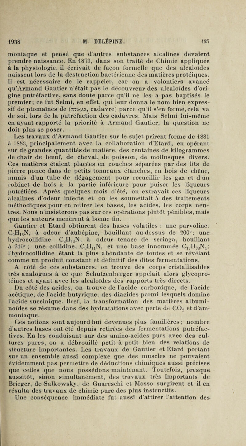 inoiliaque et pensé que d’autres substances alcalines devaient prendre naissance. En 1873, dans son traité de Chimie appliquée à la physiologie, il écrivait de façon formelle que des alcaloïdes naissent lors de la destruction bactérienne des matières protéiques. 11 est nécessaire de le rappeler, car on a volontiers avancé qu’Armand Gautier n’était pas le découvreur des alcaloïdes d’ori¬ gine putréfactive, sans doute parce qu’il ne les a pas baptisés le premier; ce fut Selmi, en effet, qui leur donna le nom bien expres¬ sif de ptomaïnes de (itxwaa, cadavre) parce qu'il s’en forme, cela va de soi, lors de la putréfaction des cadavres. Mais Selmi lui-même en ayant rapporté la priorité à Armand Gautier, la question ne doit plus se poser. Les travaux d’Armand Gautier sur le sujet prirent forme de 1881 à 1883, principalement avec la collaboration d’Etard, en opérant sur de grandes quantités de matière, des centaines de kilogrammes de chair de bœuf, de cheval, de poisson, de mollusques divers. Ces matières étaient placées en couches séparées par des lits de pierre ponce dans de petits tonneaux étanches, en bois de chêne, munis d’un tube de dégagement pour recueillir les gaz et d’un robinet de bois à la partie inférieure pour puiser les liqueurs putréfiées. Après quelcjues mois d’été, on extrayait ces liqueurs alcalines d’odeur infecte et on les soumettait à des traitements méthodiques pour en retirer les bases, les acides, les corps neu¬ tres. Nous n’insisterons pas sur ces opérations plutôt pénibles, mais que les auteurs menèrent à bonne fin. Gautier et Etard obtinrent des bases volatiles : une parvoline. C9H13N, à odeur d’aubépine, bouillant au-dessus de 200°; une hydrocollidine. C8H13N, à odeur tenace de seringa, bouillant à 210° ; une collidine, C8lInN, et une base innommée Ci7H38N4 ; l’hydrocollidine étant la plus abondante de toutes et se révélant comme un produit constant et définitif des dites fermentations. A côté de ces substances, on trouve des corps cristallisables très analogues à ce que Schutzenberger appelait alors glycopro¬ téines et ayant avec les alcaloïdes des rapports très directs. Du côté des acides, on trouve de l’acide carbonique, de l’acide acétique, de l’acide butyrique, des diacides parmi lesquels domine l’acide succinique. Bref, la transformation des matières albumi¬ noïdes se résume dans des hydratations avec perte de C02 et d’am¬ moniaque. Ces notions sont aujourd'hui devenues plus familières ; nombre d’autres bases ont été depuis retirées des fermentations putréfac- tives. En les conduisant sur des amino-acides purs avec des cul¬ tures pures, on a débrouillé petit à petit bien des relations de structure importantes. Les travaux de Gautier et Etard portant sur un ensemble aussi complexe que des muscles ne pouvaient évidemment pas permettre de déductions chimiques aussi précises que celles que nous possédons maintenant. Toutefois, presque aussitôt, sinon simultanément, des travaux très importants de Brieger, de Salkowsky, de Guareschi et Mosso surgirent et il en résulta des travaux de chimie pure des plus instructifs. Une conséquence immédiate fut aussi d’attirer l’attention des