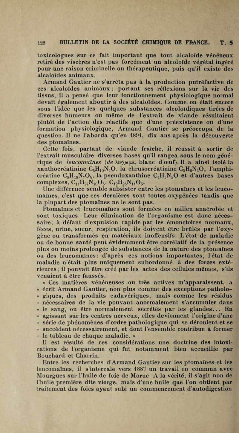 toxicologues sur ce fait important que tout alcaloïde vénéneux retiré des viscères n’est pas forcément un alcoloïde végétal ingéré pour une raison criminelle ou thérapeutique, puis qu’il existe des alcaloïdes animaux. Armand Gautier ne s’arrêta pas à la production putréfactive de ces alcaloïdes animaux ; portant ses réflexions sur la vie des tissus, il a pensé que leur fonctionnement physiologique normal devait également aboutir à des alcaloïdes. Comme on était encore sous l’idée que les quelques substances alcoloïdiques tirées de diverses humeurs ou même de l’extrait de viande résultaient plutôt de l’action des réactifs que d’une préexistence ou d’une formation physiologique, Armand Gautier se préoccupa de la question. Il ne l’aborda qu’en 1891, dix ans après la découverte des ptomaïnes. Cette fois, partant de viande fraîche, il réussit à sortir de l’extrait musculaire diverses bases qu’il rangea sous le nom géné¬ rique de leucomaïnes (de Xevyupia, blanc d'œuf). Il a ainsi isolé la xanthocréatinine C5H10N4O, la chrusocréatinine C5H8N40, l’amphi- créatine C9H19N704, la pseudoxanthine C4H5N50 et d’autres bases complexes, C11H24N10O5, C^H^ n^o5. Une différence semble subsister entre les ptomaïnes et les leuco- maïnes, c’est que ces dernières sont toutes oxygénées tandis que la plupart des ptomaïnes ne le sont pas. Ptomaïnes et leucomaïnes sont formées en milieu anaérobie et sont toxiques. Leur élimination de l’organisme est donc néces¬ saire; à défaut d’expulsion rapide par les émonctoires normaux, fèces, urine, sueur, respiration, ils doivent être brûlés par l’oxy¬ gène ou transformés en matériaux inoffensifs. L’état de maladie ou de bonne santé peut évidemment être corrélatif de la présence plus ou moins prolongée de substances de la nature des ptomaïnes ou des leucomaïnes: d’après ces notions importantes, létat de maladie n’était plus uniquement subordonné à des forces exté¬ rieures; il pouvait être créé par les actes des cellules mêmes, s’ils venaient à être faussés. « Ces matières vénéneuses ou très actives m’apparaissent, a « écrit Armand Gautier, non plus comme des exceptions patholo- « giques, des produits cadavériques, mais comme les résidus « nécessaires de la vie pouvant anormalement s’accumuler dans « le sang, ou être normalement sécrétés par les glandes... En « agissant sur les centres nerveux, elles deviennent l’origine d’une « série de phénomènes d’ordre pathologique qui se déroulent et se « succèdent nécessairement, et dont l’ensemble contribue à former « le tableau de chaque maladie. » Il est résulté de ces considérations une doctrine des intoxi¬ cations de l’organisme qui fut notamment bien accueillie par Bouchard et Charrin. Entre les recherches d’Armand Gautier sur les ptomaïnes et les leucomaïnes, il s’intercale vers 1887 un travail en commun avec Mourgues sur l’huile de foie de Morue. A la vérité, il s’agit non de l’huile première dite vierge, mais d’une huile que l’on obtient par traitement des foies ayant subi un commencement d’autodigestion