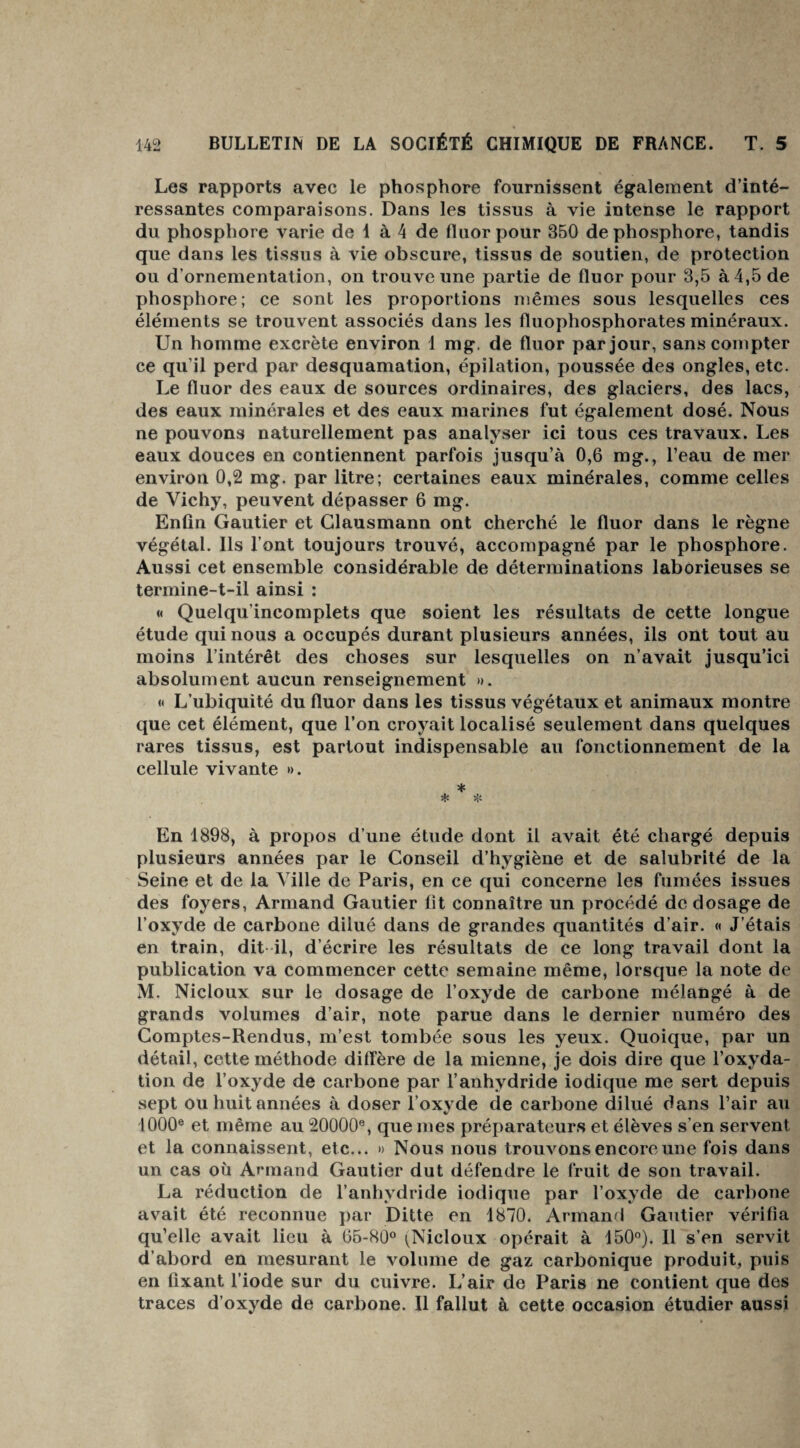 Les rapports avec le phosphore fournissent également d’inté¬ ressantes comparaisons. Dans les tissus à vie intense le rapport du phosphore varie de 1 à 4 de fluor pour 350 de phosphore, tandis que dans les tissus à vie obscure, tissus de soutien, de protection ou d’ornementation, on trouve une partie de fluor pour 3,5 à 4,5 de phosphore; ce sont les proportions mêmes sous lesquelles ces éléments se trouvent associés dans les fluophosphorates minéraux. Un homme excrète environ 1 mg. de fluor par jour, sans compter ce qu’il perd par desquamation, épilation, poussée des ongles, etc. Le fluor des eaux de sources ordinaires, des glaciers, des lacs, des eaux minérales et des eaux marines fut également dosé. Nous ne pouvons naturellement pas analyser ici tous ces travaux. Les eaux douces en contiennent parfois jusqu’à 0,6 mg., l’eau de mer environ 0,2 mg. par litre; certaines eaux minérales, comme celles de Vichy, peuvent dépasser 6 mg. Enfin Gautier et Clausmann ont cherché le fluor dans le règne végétal. Ils l’ont toujours trouvé, accompagné par le phosphore. Aussi cet ensemble considérable de déterminations laborieuses se termine-t-il ainsi : « Quelqu’incomplets que soient les résultats de cette longue étude qui nous a occupés durant plusieurs années, ils ont tout au moins l’intérêt des choses sur lesquelles on n’avait jusqu’ici absolument aucun renseignement ». « L’ubiquité du fluor dans les tissus végétaux et animaux montre que cet élément, que l’on croyait localisé seulement dans quelques rares tissus, est partout indispensable au fonctionnement de la cellule vivante ». * * * En 1898, à propos d’une étude dont il avait été chargé depuis plusieurs années par le Conseil d’hygiène et de salubrité de la Seine et de la Ville de Paris, en ce qui concerne les fumées issues des foyers, Armand Gautier fit connaître un procédé de dosage de l’oxyde de carbone dilué dans de grandes quantités d’air. « J’étais en train, dit il, d écrire les résultats de ce long travail dont la publication va commencer cette semaine même, lorsque la note de M. Nicloux sur le dosage de l’oxyde de carbone mélangé à de grands volumes d’air, note parue dans le dernier numéro des Comptes-Rendus, m’est tombée sous les yeux. Quoique, par un détail, cette méthode diffère de la mienne, je dois dire que l’oxyda¬ tion de l’oxyde de carbone par l’anhydride iodique me sert depuis sept ou huit années à doser l’oxyde de carbone dilué dans l’air au 1000e et même au 20000e, que mes préparateurs et élèves s’en servent et la connaissent, etc... » Nous nous trouvons encore une fois dans un cas où Armand Gautier dut défendre le fruit de son travail. La réduction de l’anhydride iodique par l’oxyde de carbone avait été reconnue par Ditte en 1870. Armand Gautier vérifia qu’elle avait lieu à 65-80° (Nicloux opérait à 150°). Il s’en servit d’abord en mesurant le volume de gaz carbonique produit, puis en fixant l’iode sur du cuivre. L’air de Paris ne contient que des traces d’oxyde de carbone. Il fallut à cette occasion étudier aussi