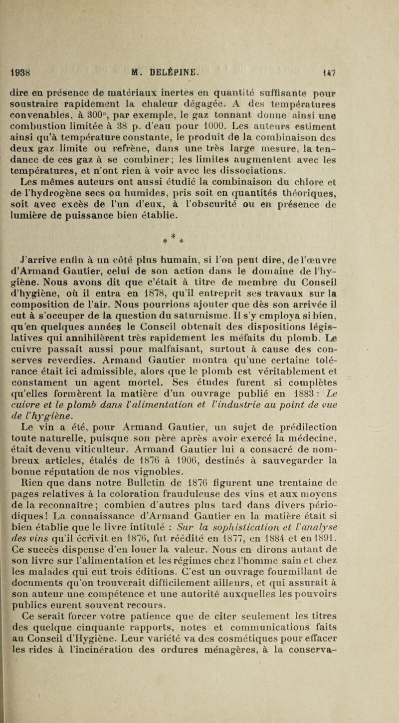 dire en présence de matériaux inertes en quantité suffisante pour soustraire rapidement la chaleur dégagée. A des températures convenables, à 300°, par exemple, le gaz tonnant donne ainsi une combustion limitée à 38 p. d’eau pour 1000. Les auteurs estiment ainsi qu’à température constante, le produit de la combinaison des deux gaz limite ou refrène, dans une très large mesure, la ten¬ dance de ces gaz à se combiner ; les limites augmentent avec les températures, et n’ont rien à voir avec les dissociations. Les mêmes auteurs ont aussi étudié la combinaison du chlore et de l’hydrogène secs ou humides, pris soit en quantités théoriques, soit avec excès de l’un d’eux, à l’obscurité ou en présence de lumière de puissance bien établie. * * * J’arrive entin à un côté plus humain, si l’on peut dire, de l’œuvre d’Armand Gautier, celui de son action dans le domaine de l’hy¬ giène. Nous avons dit que c’était à titre de membre du Conseil d’hygiène, où il entra en 1878, qu’il entreprit ses travaux sur la composition de l’air. Nous pourrions ajouter que dès son arrivée il eut à s’occuper de la question du saturnisme. Il s’y employa si bien, qu'en quelques années le Conseil obtenait des dispositions légis¬ latives qui annihilèrent très rapidement les méfaits du plomb. Le cuivre passait aussi pour malfaisant, surtout à cause des con¬ serves reverdies. Armand Gautier montra qu’une certaine tolé¬ rance était ici admissible, alors que le plomb est véritablement et constament un agent mortel. Ses études furent si complètes qu’elles formèrent la matière d’un ouvrage publié en 1883 : Le cuivre et le plomb dans Valimentation et Vindustrie au point de vue de l'hygiène. Le vin a été, pour Armand Gautier, un sujet de prédilection toute naturelle, puisque son père après avoir exercé la médecine, était devenu viticulteur. Armand Gautier lui a consacré de nom¬ breux articles, étalés de 1876 à 1906, destinés à sauvegarder la bonne réputation de nos vignobles. Rien que dans notre Bulletin de 1876 figurent une trentaine de pages relatives à la coloration frauduleuse des vins et aux moyens de la reconnaître ; combien d’autres plus tard dans divers pério¬ diques! La connaissance d’Armand Gautier en la matière était si bien établie que le livre intitulé : Sur la sophistication et l'analyse des vins qu’il écrivit en 1876, fut réédité en 1877, en 1884 et en 1891. Ce succès dispense d’en louer la valeur. Nous en dirons autant de son livre sur l’alimentation et les régimes chez l’homme sain et chez les malades qui eut trois éditions. C’est un ouvrage fourmillant de documents qu’on trouverait difficilement ailleurs, et qui assurait à son auteur une compétence et une autorité auxquelles les pouvoirs publics eurent souvent recours. Ce serait forcer votre patience que de citer seulement les titres des quelque cinquante rapports, notes et communications faits au Conseil d’Hygiène. Leur variété va des cosmétiques pour effacer les rides à l’incinération des ordures ménagères, à la conserva-