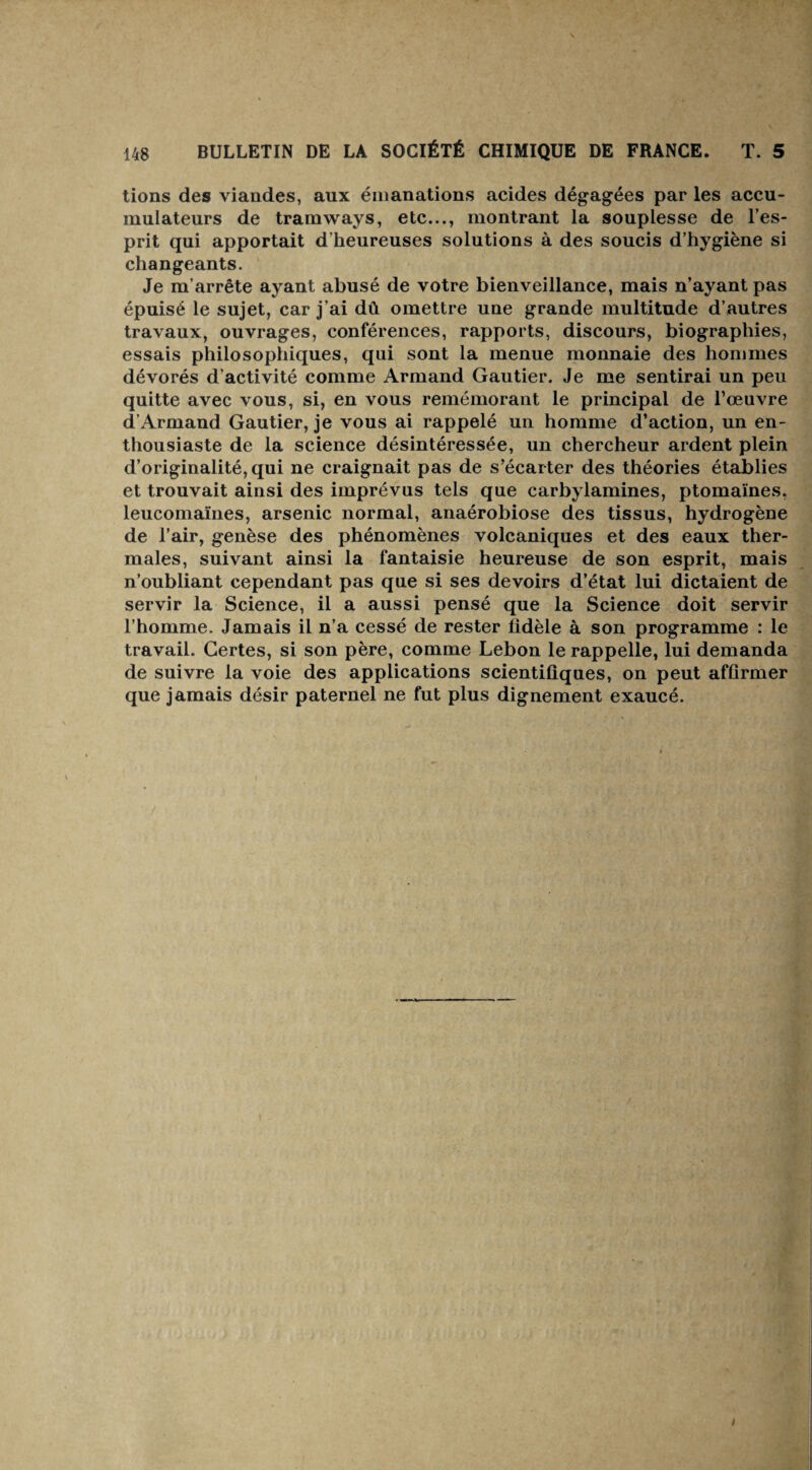 tions des viandes, aux émanations acides dégagées par les accu¬ mulateurs de tramways, etc..., montrant la souplesse de l’es¬ prit qui apportait d’heureuses solutions à des soucis d’hygiène si changeants. Je m’arrête ayant abusé de votre bienveillance, mais n’ayant pas épuisé le sujet, car j’ai dû omettre une grande multitude d’autres travaux, ouvrages, conférences, rapports, discours, biographies, essais philosophiques, qui sont la menue monnaie des hommes dévorés d’activité comme Armand Gautier. Je me sentirai un peu quitte avec vous, si, en vous remémorant le principal de l’œuvre d’Armand Gautier, je vous ai rappelé un homme d’action, un en¬ thousiaste de la science désintéressée, un chercheur ardent plein d’originalité, qui ne craignait pas de s’écarter des théories établies et trouvait ainsi des imprévus tels que carbylamines, ptomaïnes. leucomaïnes, arsenic normal, anaérobiose des tissus, hydrogène de l’air, genèse des phénomènes volcaniques et des eaux ther¬ males, suivant ainsi la fantaisie heureuse de son esprit, mais n’oubliant cependant pas que si ses devoirs d’état lui dictaient de servir la Science, il a aussi pensé que la Science doit servir l’homme. Jamais il n’a cessé de rester fidèle à son programme : le travail. Certes, si son père, comme Lebon le rappelle, lui demanda de suivre la voie des applications scientifiques, on peut affirmer que jamais désir paternel ne fut plus dignement exaucé.