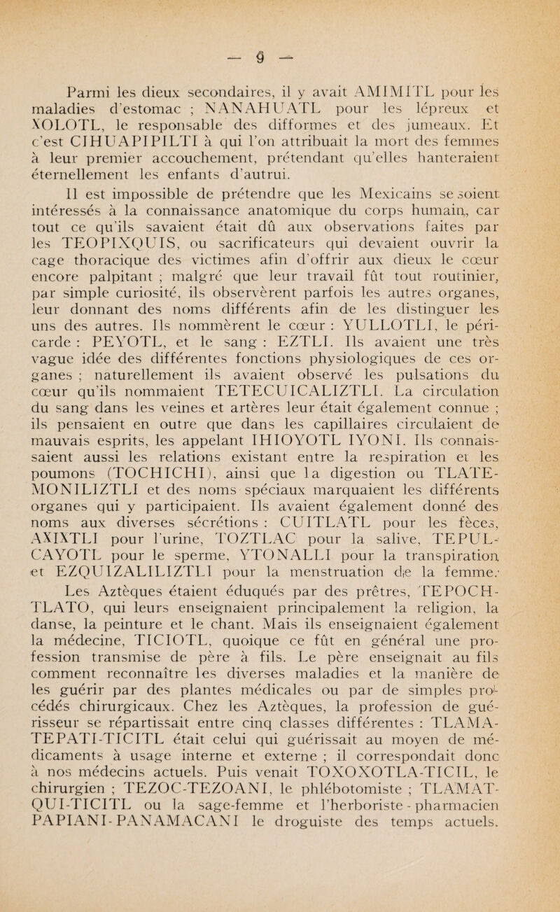 Parmi les dieux secondaires, il y avait AMIMiTL pour les maladies d'estomac ; NANAHUATL pour les lépreux et XOLOTL, le responsable des difformes et des jumeaux. Et c'est CIHUxAPlPILTl à qui l’on attribuait la mort des femmes à leur premier accouchement, prétendant qu’elles hanteraient éternellement les enfants d’autrui. 11 est impossible de prétendre que les Mexicains se soient intéressés à la connaissance anatomique du corps humain, car tout ce qu’ils savaient était dû aux observations faites par les TEOPIXQUIS, ou sacrificateurs qui devaient ouvrir la cage thoracique des victimes afin d’offrir aux dieux le cœur encore palpitant ; malgré que leur travail fût tout routinier, par simple curiosité, ils observèrent parfois les autres organes, leur donnant des noms différents afin de les distinguer les uns des autres. Ils nommèrent le cœur : YULLOTLI, le péri¬ carde : PEYOTL, et le sang : EZTLL Ils avaient une très vague idée des différentes fonctions physiologiques de ces or¬ ganes ; naturellement ils avaient observé les pulsations du cœur qu’ils nommaient TETECUICzALIZTLl. La circulation du sang dans les veines et artères leur était également connue ; ils pensaient en outre que dans les capillaires circulaient de mauvais esprits, les appelant IHIOYOTL lYONL Ils connais¬ saient aussi les relations existant entre la respiration et les poumons (TOCHICHI), ainsi que la digestion ou TLATE- MONILIZTLI et des noms spéciaux marquaient les différents organes qui y participaient. Ils avaient également donné des noms aux diverses sécrétions : CUITLATL pour les fèces, AXIXTLI pour l’urine, TOZTLAC pour la salive, TEPL^L- CAYOTL pour le sperme, YT(3NALLI pour la transpiration et EZQUIZALILIZTLI pour la menstruation die la femme.' Les Aztèques étaient éduqués par des prêtres, TEPOCH- TLATO, qui leurs enseignaient principalement la religion, la danse, la peinture et le chant. Mais ils enseignaient également la médecine, TICIOTL, quoique ce fût en général une pro¬ fession transmise de père à fils. Le père enseignait au fils comment reconnaître les diverses maladies et la manière de les guérir par des plantes médicales ou par de simples pro'- cédés chirurgicaux. Chez les Aztèques, la profession de gué¬ risseur se répartissait entre cinq classes différentes : TLAMA- TEPATI-TICITL était celui qui guérissait au moyen de mé¬ dicaments à usage interne et externe ; il correspondait donc à nos médecins actuels. Puis venait TOXOXOTLA-TICIL, le chirurgien ; TEZOC-TEZOANI, le phlébotomiste ; TLAMAT- QUI-TICITL ou la sage-femme et l’herboriste - pharmacien PAPIANI-PANAMACAXl le droguiste des temps actuels.