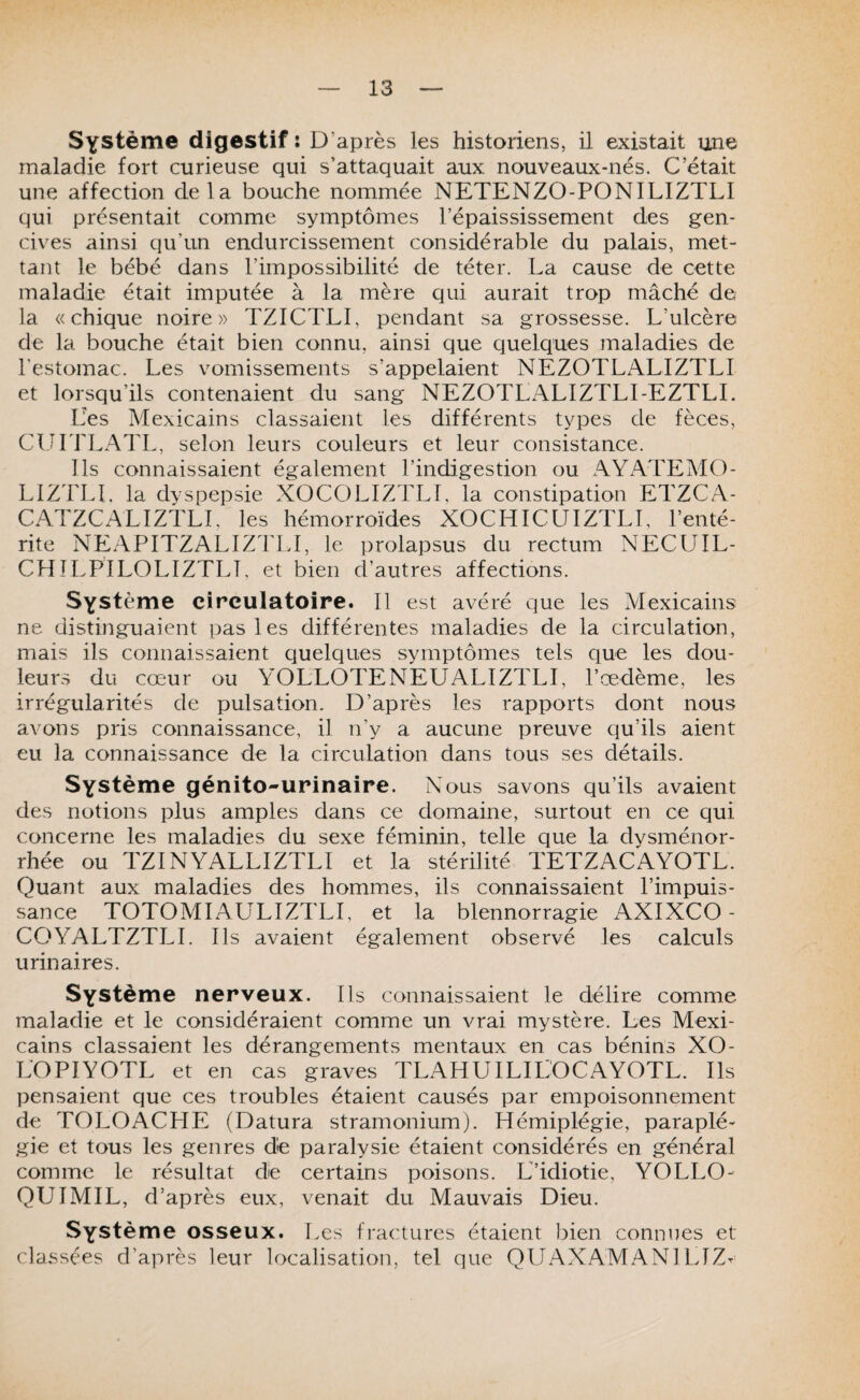 Système digestif î D’après les historiens, il existait une maladie fort curieuse qui s’attaquait aux nouveaux-nés. C’était une affection delà bouche nommée NETENZO-PONILIZTLI qui présentait comme symptômes l’épaississement des gen¬ cives ainsi qu’un endurcissement considérable du palais, met¬ tant le bébé dans l’impossibilité de téter. La cause de cette maladie était imputée à la mère qui aurait trop mâché de la «chique noire» TZICTLI, pendant sa grossesse. L’ulcère de la bouche était bien connu, ainsi que quelques maladies de Lestomac. Les vomissements s’appelaient NEZOTLALIZTLI et lorsqu’ils contenaient du sang NEZOTLALIZTLI-EZTLL Les Mexicains classaient les différents types de fèces, CUITLATL, selon leurs couleurs et leur consistance. Ils connaissaient également l’indigestion ou AYATEAIO- LIZTLI. la dyspepsie XOCOLIZTLL la constipation ETZCA- CATZCALIZTLL les hémorroïdes XOCHICUIZTLI, l’enté¬ rite NEAPITZALIZTLl, le prolapsus du rectum NECUIL- CHÎLPILOLIZTLT, et bien d’autres affections. Système circulatoire. Il est avéré que les Mexicains' ne distinguaient pas les différentes maladies de la circulation, mais ils connaissaient ciuelqiies symptômes tels que les dou¬ leurs du cœur ou YOLLOTENEUALIZTLI, l’œdème, les irrégularités de pulsation. D’après les rapports dont nous avons pris connaissance, il n’y a aucune preuve qu’ils aient eu la connaissance de la circulation dans tous ses détails. Système génito-urinaire. Nous savons qu’ils avaient des notions plus amples dans ce domaine, surtout en ce qui concerne les maladies du sexe féminin, telle que la dysménor¬ rhée ou TZINYALLIZTLI et la stérilité TETZACAYOTL. Quant aux maladies des hommes, ils connaissaient l’impuis¬ sance TOTOMIAÜLIZTLI, et la blennorragie AXIXCO- COYALTZTLl. Ils avaient également observé les calculs urinaires. Système nerveux. Ils connaissaient le délire comme maladie et le considéraient comme un vrai mystère. Les Mexi¬ cains classaient les dérangements mentaux en cas bénins XO- LOPIYOTL et en cas graves TLAHUILILOCAYOTL. Ils pensaient que ces troubles étaient causés par empoisonnement de TOLOACHE (Datura stramonium). Hémiplégie, paraplé¬ gie et tous les genres dé paralysie étaient considérés en général comme le résultat dé certains poisons. L’idiotie, YOLLO- QUIMIL, d’après eux, venait du Mauvais Dieu. Système osseux. Les fractures étaient bien connues et classées d’après leur localisation, tel que QUAXAMANl LIZ^