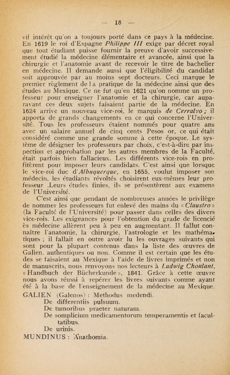 vif intérêt qu’on a toujours porté dans ce pays à la médecine. En 1619 le roi d’Espagne Philippe III exige par décret royal que tout étudiant puisse fournir la preuve d’avoir successive¬ ment étudié la médecine élémentaire et avancée, ainsi que la chirurgie et l’anatomie avant de recevoir le titre de bachelier en médecine. 11 demande aussi que l’éligibilité dju candidat soit approuvée par au moins sept docteurs. Ceci marque le premier règlement de la pratique de la médecine ainsi que dies études au Mexique. Ce ne fut qu’en 1621 qu’on nomme un pro¬ fesseur pour enseigner l’anatomie et la chirurgie, car aupa¬ ravant ces deux sujets faisaient partie de la médecine. En 1624 arrive un nouveau vice-roi, le marquis de Cerralvo ; il apporta de grands changements en ce qui concerne l’Univer¬ sité. Tous les professeurs étaient nommés pour quatre ans avec un salaire annuel de cinq cents Pesos or, ce qui était considéré comme une grande somme à cette époque. Le sys¬ tème de désigner les professeurs par choix, c’est-à-dire par ins¬ pection et approbation par les autres membres de la Faculté, était parfois bien fallacieux. Les différents vice-rois en pro¬ fitèrent pour imposer leurs candidats. C’est ainsi que lorsque le vice-roi duc à'Albiiquerqae, en 1655, voulut imposer son médecin, les étudiants révoltés choisirent eux-mêmes leur pro¬ fesseur .Leurs études finies, ils se présentèrent aux examens de rUniversité. C’est ainsi que pendant de nombreuses années le privilège de nommer les professeurs fut enlevé des mains du « Claustra » (la Faculté de l’Lbnversité) pour passer dans celles des divers vice-rois. Les exigeances pour l’obtention du grade de licencié ès médecine allèrent peu à peu en augmentant. Il fallut con¬ naître ranatornie, la chirurgie, l’astrologie et les mathéma» tiques ; il fallait en outre avoir lu les ouvrages suivants qui sont pour la plupart contenus dans la liste des œuvres de Galien, authentiques ou non. Comme il est certain que les étu¬ des se faisaient au Mexique à l’aide de livres imprimés et non de manuscrits, nous renvoyons nos lecteurs à Ludwig Chaulant, <( Handbuch der Bücherkunde », 1841. Grâce à cette œuvre nous avons réussi à repérer les livres suivants comme ayant été à la base de l’enseignement de la médecine au Mexique. G.A.LIEN (Galenos) : Methodus medendi. De differentiis pulsuum. De tumoribus praeter naturam. De somplicium medicamentorum temperamentis et facul- tatibus. De urinis. MUNDINUS : iVnathomia.